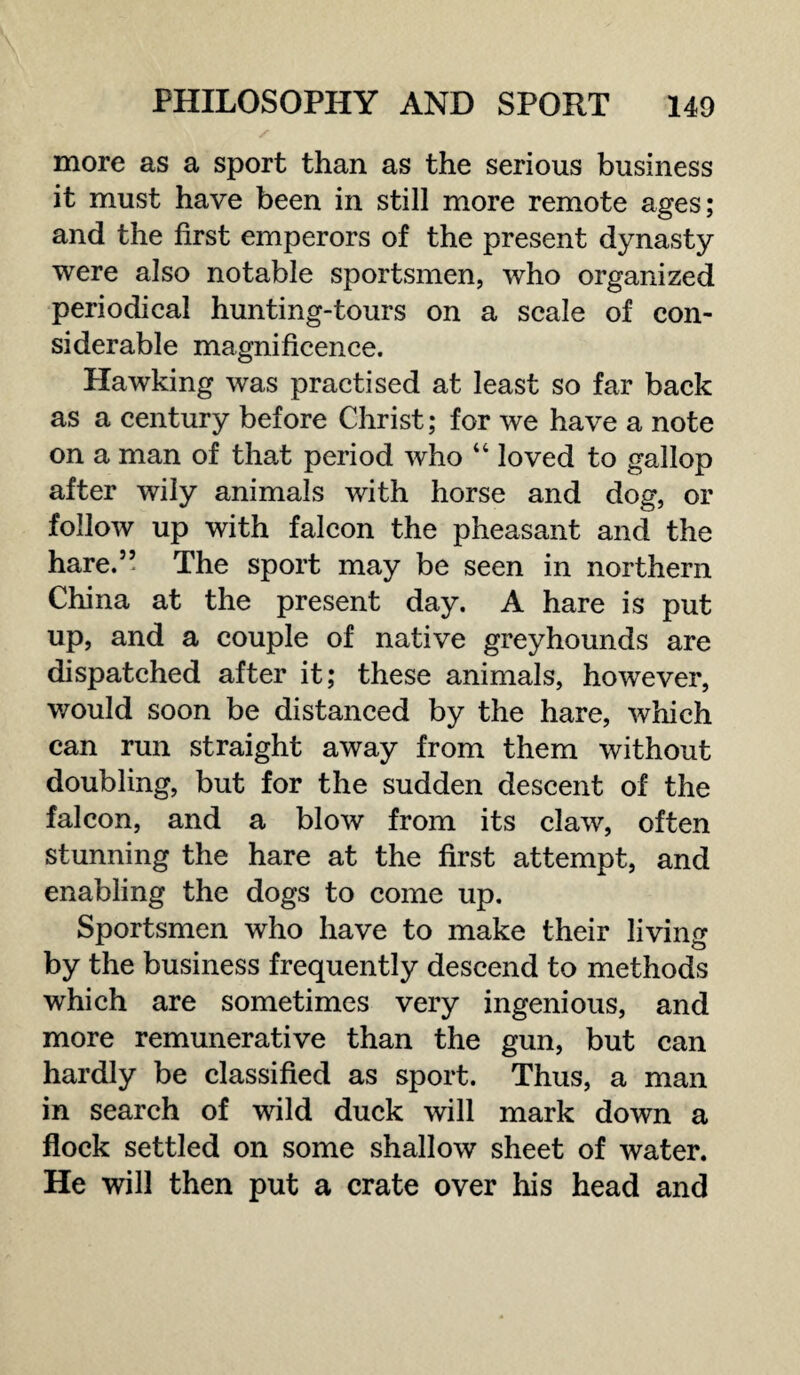 more as a sport than as the serious business it must have been in still more remote ages; and the first emperors of the present dynasty were also notable sportsmen, who organized periodical hunting-tours on a scale of con¬ siderable magnificence. Hawking was practised at least so far back as a century before Christ; for we have a note on a man of that period who “ loved to gallop after wily animals with horse and dog, or follow up with falcon the pheasant and the hare.” The sport may be seen in northern China at the present day. A hare is put up, and a couple of native greyhounds are dispatched after it; these animals, however, would soon be distanced by the hare, which can run straight away from them without doubling, but for the sudden descent of the falcon, and a blow from its claw, often stunning the hare at the first attempt, and enabling the dogs to come up. Sportsmen who have to make their living by the business frequently descend to methods which are sometimes very ingenious, and more remunerative than the gun, but can hardly be classified as sport. Thus, a man in search of wild duck will mark down a flock settled on some shallow sheet of water. He will then put a crate over his head and