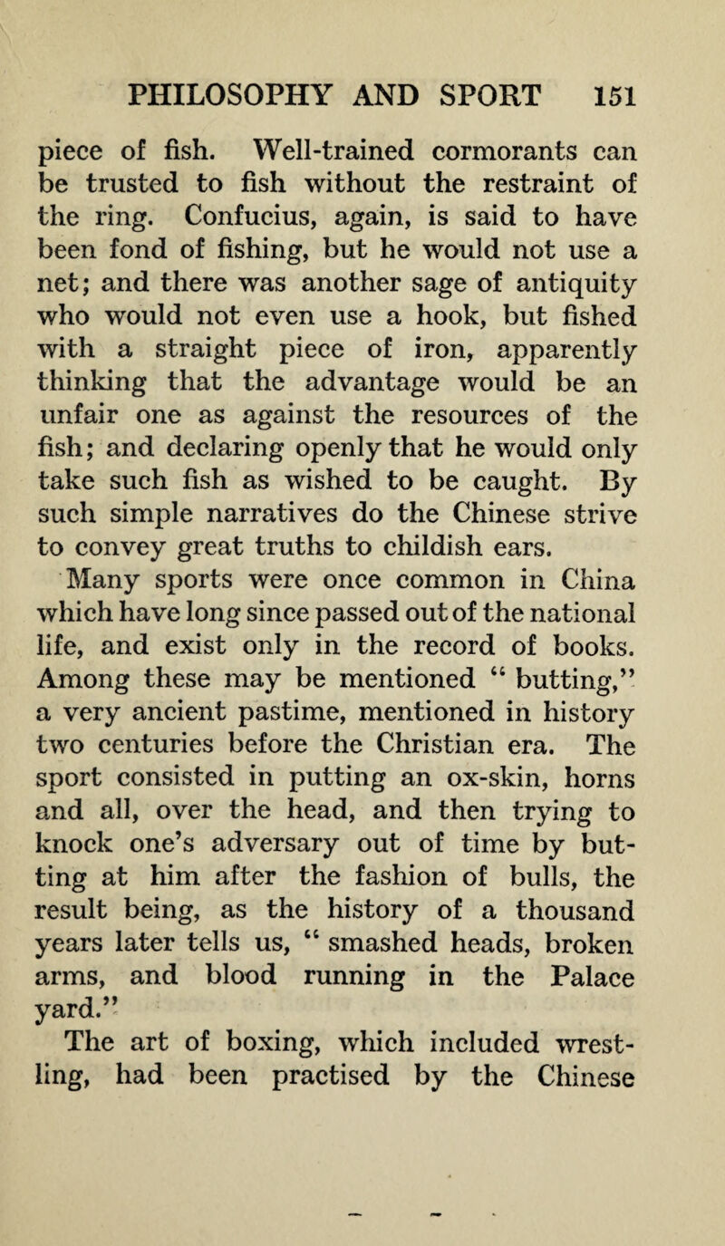 piece of fish. Well-trained cormorants can be trusted to fish without the restraint of the ring. Confucius, again, is said to have been fond of fishing, but he would not use a net; and there was another sage of antiquity who would not even use a hook, but fished with a straight piece of iron, apparently thinking that the advantage would be an unfair one as against the resources of the fish; and declaring openly that he would only take such fish as wished to be caught. By such simple narratives do the Chinese strive to convey great truths to childish ears. Many sports were once common in China which have long since passed out of the national life, and exist only in the record of books. Among these may be mentioned “ butting,” a very ancient pastime, mentioned in history two centuries before the Christian era. The sport consisted in putting an ox-skin, horns and all, over the head, and then trying to knock one’s adversary out of time by but¬ ting at him after the fashion of bulls, the result being, as the history of a thousand years later tells us, “ smashed heads, broken arms, and blood running in the Palace yard.” The art of boxing, which included wrest¬ ling, had been practised by the Chinese