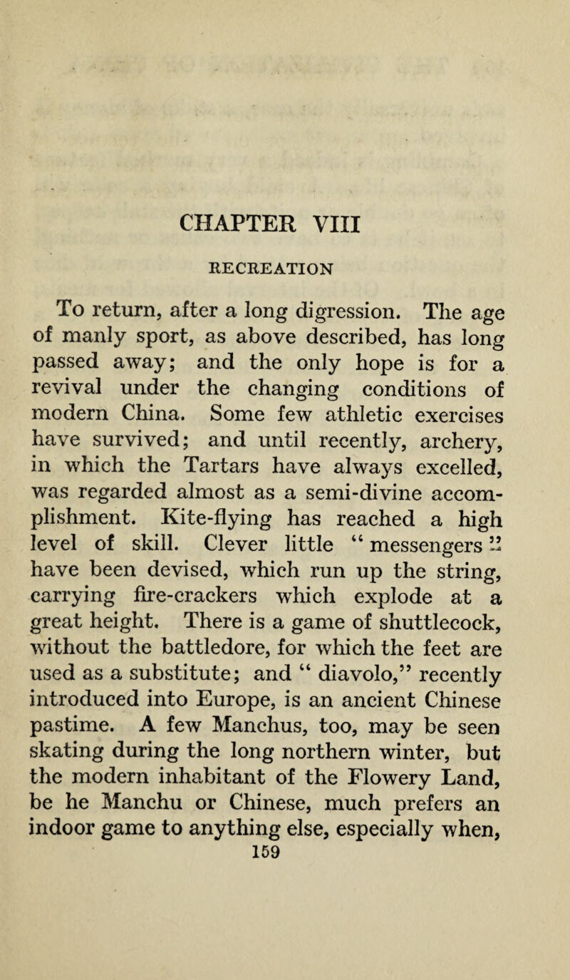 CHAPTER VIII RECREATION To return, after a long digression. The age of manly sport, as above described, has long passed away; and the only hope is for a revival under the changing conditions of modern China. Some few athletic exercises have survived; and until recently, archery, in which the Tartars have always excelled, was regarded almost as a semi-divine accom¬ plishment. Kite-flying has reached a high level of skill. Clever little 44 messengers ” have been devised, which run up the string, carrying fire-crackers which explode at a great height. There is a game of shuttlecock, without the battledore, for which the feet are used as a substitute; and 44 diavolo,” recently introduced into Europe, is an ancient Chinese pastime. A few Manchus, too, may be seen skating during the long northern winter, but the modern inhabitant of the Flowery Land, be he Manchu or Chinese, much prefers an indoor game to anything else, especially when,