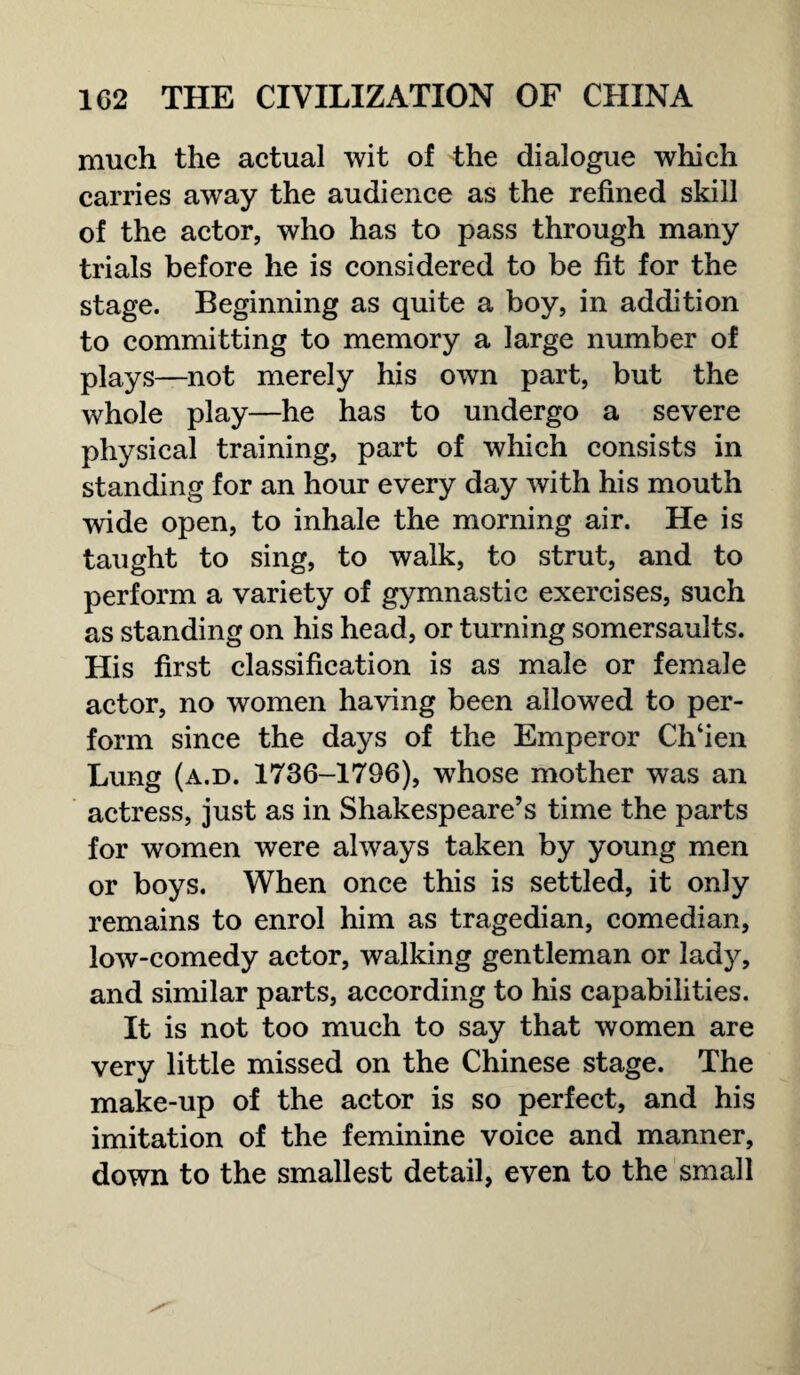 much the actual wit of the dialogue which carries away the audience as the refined skill of the actor, who has to pass through many trials before he is considered to be fit for the stage. Beginning as quite a boy, in addition to committing to memory a large number of plays—not merely his own part, but the whole play—he has to undergo a severe physical training, part of which consists in standing for an hour every day with his mouth wide open, to inhale the morning air. He is taught to sing, to walk, to strut, and to perform a variety of gymnastic exercises, such as standing on his head, or turning somersaults. His first classification is as male or female actor, no women having been allowed to per¬ form since the days of the Emperor Ch‘ien Lung (a.d. 1736-1796), whose mother was an actress, just as in Shakespeare’s time the parts for women were always taken by young men or boys. When once this is settled, it only remains to enrol him as tragedian, comedian, low-comedy actor, walking gentleman or lady, and similar parts, according to his capabilities. It is not too much to say that women are very little missed on the Chinese stage. The make-up of the actor is so perfect, and his imitation of the feminine voice and manner, down to the smallest detail, even to the small