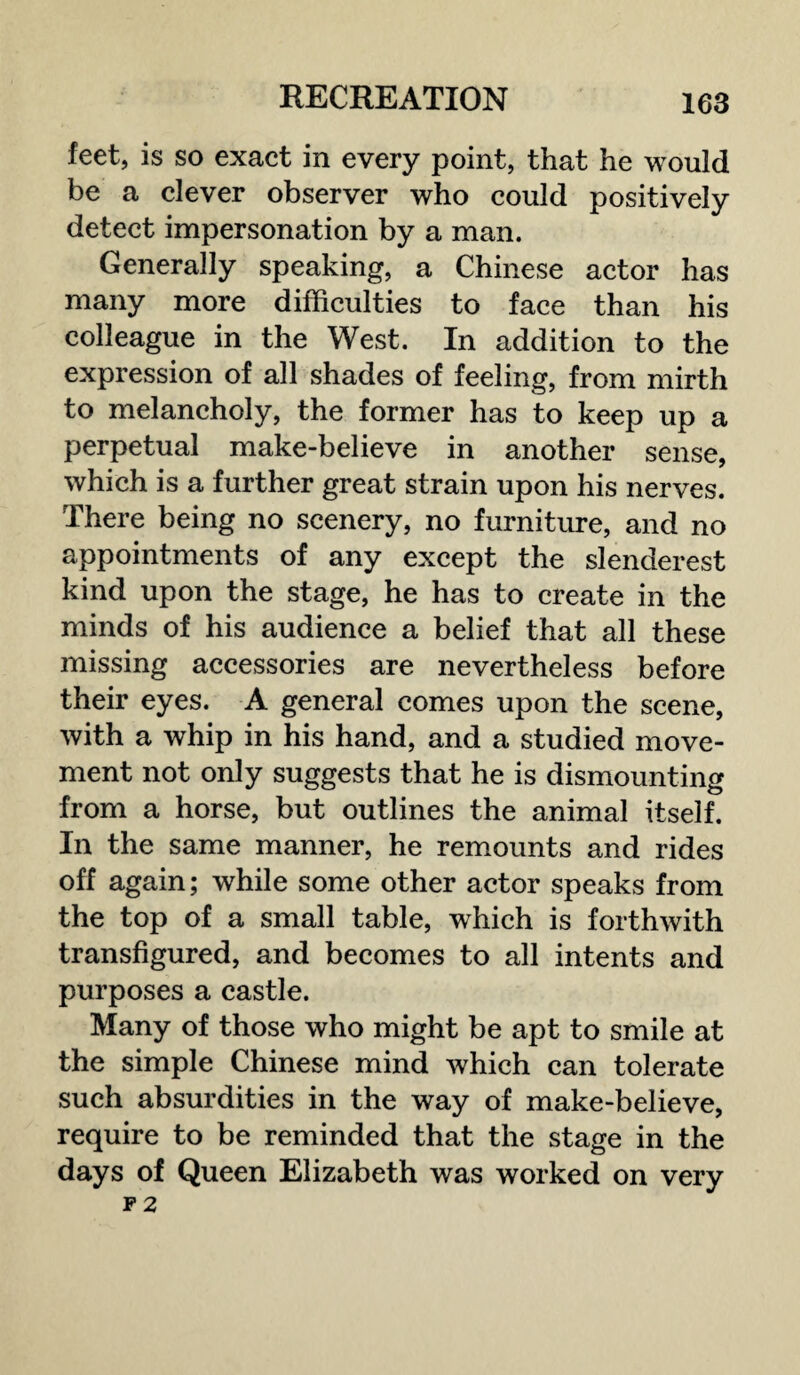 feet, is so exact in every point, that he would be a clever observer who could positively detect impersonation by a man. Generally speaking, a Chinese actor has many more difficulties to face than his colleague in the West. In addition to the expression of all shades of feeling, from mirth to melancholy, the former has to keep up a perpetual make-believe in another sense, which is a further great strain upon his nerves. There being no scenery, no furniture, and no appointments of any except the slenderest kind upon the stage, he has to create in the minds of his audience a belief that all these missing accessories are nevertheless before their eyes. A general comes upon the scene, with a whip in his hand, and a studied move¬ ment not only suggests that he is dismounting from a horse, but outlines the animal itself. In the same manner, he remounts and rides off again; while some other actor speaks from the top of a small table, which is forthwith transfigured, and becomes to all intents and purposes a castle. Many of those who might be apt to smile at the simple Chinese mind which can tolerate such absurdities in the way of make-believe, require to be reminded that the stage in the days of Queen Elizabeth was worked on very