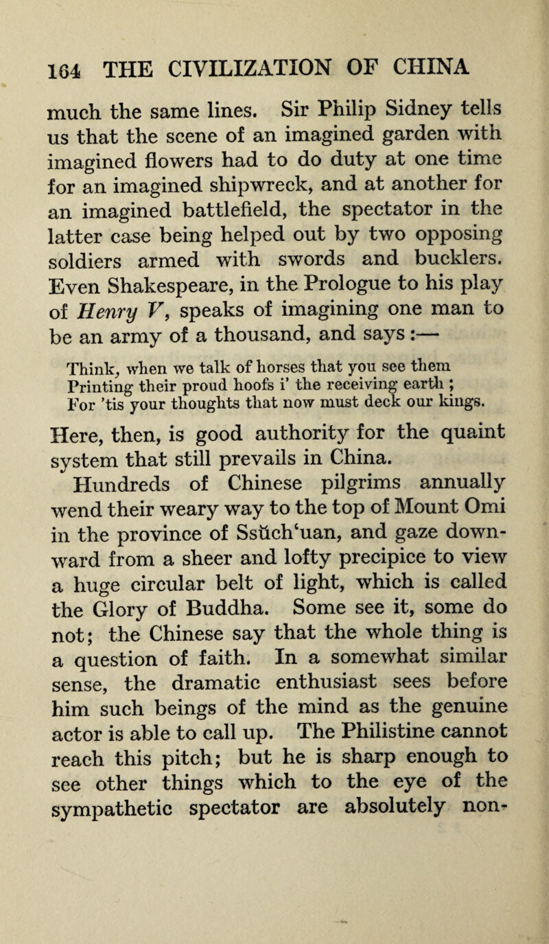 much the same lines. Sir Philip Sidney tells us that the scene of an imagined garden with imagined flowers had to do duty at one time for an imagined shipwreck, and at another for an imagined battlefield, the spectator in the latter case being helped out by two opposing soldiers armed with swords and bucklers. Even Shakespeare, in the Prologue to his play of Henry V, speaks of imagining one man to be an army of a thousand, and says :— Think, when we talk of horses that you see them Printing their proud hoofs i’ the receiving earth ; For ’tis your thoughts that now must deck our kings. Here, then, is good authority for the quaint system that still prevails in China. Hundreds of Chinese pilgrims annually wend their weary way to the top of Mount Omi in the province of Sshch‘uan, and gaze down¬ ward from a sheer and lofty precipice to view a huge circular belt of light, which is called the Glory of Buddha. Some see it, some do not; the Chinese say that the whole thing is a question of faith. In a somewhat similar sense, the dramatic enthusiast sees before him such beings of the mind as the genuine actor is able to call up. The Philistine cannot reach this pitch; but he is sharp enough to see other things which to the eye of the sympathetic spectator are absolutely non-