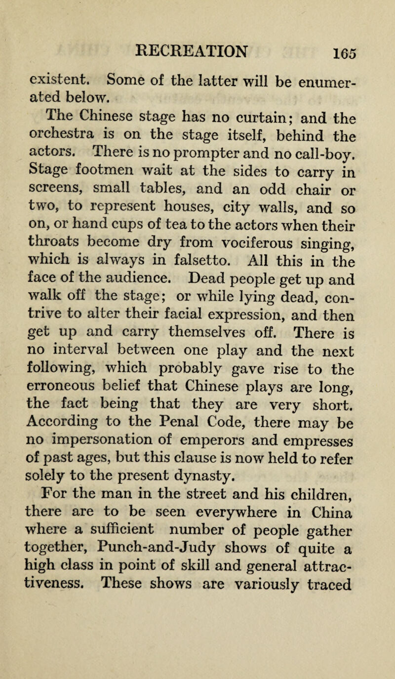 existent. Some of the latter will be enumer¬ ated below. The Chinese stage has no curtain; and the orchestra is on the stage itself, behind the actors. There is no prompter and no call-boy. Stage footmen wait at the sides to carry in screens, small tables, and an odd chair or two, to represent houses, city walls, and so on, or hand cups of tea to the actors when their throats become dry from vociferous singing, which is always in falsetto. All this in the face of the audience. Dead people get up and walk off the stage; or while lying dead, con¬ trive to alter their facial expression, and then get up and carry themselves off. There is no interval between one play and the next following, which probably gave rise to the erroneous belief that Chinese plays are long, the fact being that they are very short. According to the Penal Code, there may be no impersonation of emperors and empresses of past ages, but this clause is now held to refer solely to the present dynasty. For the man in the street and his children, there are to be seen everywhere in China where a sufficient number of people gather together, Punch-and-Judy shows of quite a high class in point of skill and general attrac¬ tiveness. These shows are variously traced