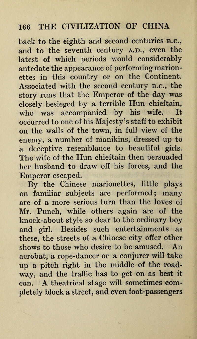 back to the eighth and second centuries b.c., and to the seventh century a.d., even the latest of which periods would considerably antedate the appearance of performing marion¬ ettes in this country or on the Continent. Associated with the second century b.c., the story runs that the Emperor of the day was closely besieged by a terrible Hun chieftain, who was accompanied by his wife. It occurred to one of his Majesty’s staff to exhibit on the walls of the town, in full view of the enemy, a number of manikins, dressed up to a deceptive resemblance to beautiful girls. The wife of the Hun chieftain then persuaded her husband to draw off his forces, and the Emperor escaped. By the Chinese marionettes, little plays on familiar subjects are performed; many are of a more serious turn than the loves of Mr. Punch, while others again are of the knock-about style so dear to the ordinary boy and girl. Besides such entertainments as these, the streets of a Chinese city offer other shows to those who desire to be amused. An acrobat, a rope-dancer or a conjurer will take up a pitch right in the middle of the road¬ way, and the traffic has to get on as best it can. A theatrical stage will sometimes com¬ pletely block a street, and even foot-passengers
