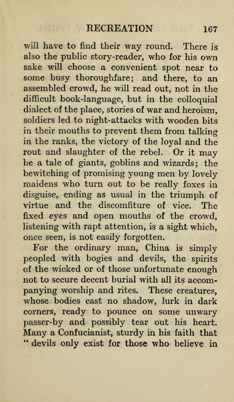 will have to find their way round. There is also the public story-reader, who for his own sake will choose a convenient spot near to some busy thoroughfare; and there, to an assembled crowd, he will read out, not in the difficult book-language, but in the colloquial dialect of the place, stories of war and heroism, soldiers led to night-attacks with wooden bits in their mouths to prevent them from talking in the ranks, the victory of the loyal and the rout and slaughter of the rebel. Or it may be a tale of giants, goblins and wizards; the bewitching of promising young men by lovely maidens who turn out to be really foxes in disguise, ending as usual in the triumph of virtue and the discomfiture of vice. The fixed eyes and open mouths of the crowd, listening with rapt attention, is a sight which, once seen, is not easily forgotten. For the ordinary man, China is simply peopled with bogies and devils, the spirits of the wicked or of those unfortunate enough not to secure decent burial with all its accom¬ panying worship and rites. These creatures, whose bodies cast no shadow, lurk in dark corners, ready to pounce on some unwary passer-by and possibly tear out his heart. Many a Confucianist, sturdy in his faith that 44 devils only exist for those who believe in
