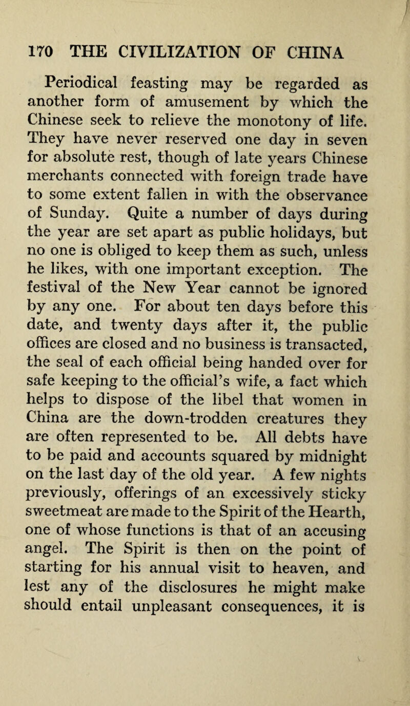 Periodical feasting may be regarded as another form of amusement by which the Chinese seek to relieve the monotony of life. They have never reserved one day in seven for absolute rest, though of late years Chinese merchants connected with foreign trade have to some extent fallen in with the observance of Sunday. Quite a number of days during the year are set apart as public holidays, but no one is obliged to keep them as such, unless he likes, with one important exception. The festival of the New Year cannot be ignored by any one. For about ten days before this date, and twenty days after it, the public offices are closed and no business is transacted, the seal of each official being handed over for safe keeping to the official’s wife, a fact which helps to dispose of the libel that women in China are the down-trodden creatures they are often represented to be. All debts have to be paid and accounts squared by midnight on the last day of the old year. A few nights previously, offerings of an excessively sticky sweetmeat are made to the Spirit of the Hearth, one of whose functions is that of an accusing angel. The Spirit is then on the point of starting for his annual visit to heaven, and lest any of the disclosures he might make should entail unpleasant consequences, it is