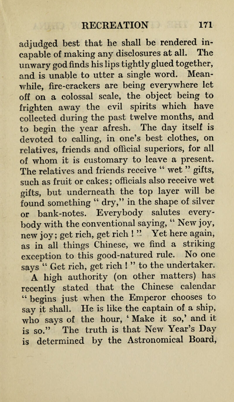 adjudged best that he shall be rendered in¬ capable of making any disclosures at all. The unwary god finds his lips tightly glued together, and is unable to utter a single word. Mean¬ while, fire-crackers are being everywhere let off on a colossal scale, the object being to frighten away the evil spirits which have collected during the past twelve months, and to begin the year afresh. The day itself is devoted to calling, in one’s best clothes, on relatives, friends and official superiors, for all of whom it is customary to leave a present. The relatives and friends receive “ wet ” gifts, such as fruit or cakes; officials also receive wet gifts, but underneath the top layer will be found something “ dry,” in the shape of silver or bank-notes. Everybody salutes every¬ body with the conventional saying, “ New joy, new joy; get rich, get rich ! ” Yet here again, as in all things Chinese, we find a striking exception to this good-natured rule. No one says “ Get rich, get rich ! ” to the undertaker. A high authority (on other matters) has recently stated that the Chinese calendar “ begins just when the Emperor chooses to say it shall. He is like the captain of a ship, who says of the hour, 4 Make it so,’ and it is so.” The truth is that New Year’s Day is determined by the Astronomical Board,