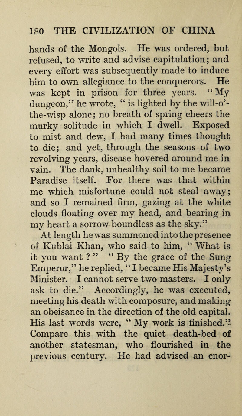 hands of the Mongols. He was ordered, but refused, to write and advise capitulation; and every effort was subsequently made to induce him to own allegiance to the conquerors. He was kept in prison for three years. “ My dungeon,” he wrote, “ is lighted by the will-o’- the-wisp alone; no breath of spring cheers the murky solitude in which I dwell. Exposed to mist and dew, I had many times thought to die; and yet, through the seasons of two revolving years, disease hovered around me in vain. The dank, unhealthy soil to me became Paradise itself. For there was that within me which misfortune could not steal away; and so I remained firm, gazing at the white clouds floating over my head, and bearing in my heart a sorrow boundless as the sky.” At length he was summoned into the presence of Kublai Khan, who said to him, “ What is it you want ? ” “ By the grace of the Sung Emperor,” he replied, “ I became His Majesty’s Minister. I cannot serve two masters. I only ask to die.” Accordingly, he was executed, meeting his death with composure, and making an obeisance in the direction of the old capital. His last words were, “ My work is finished.’’ Compare this with the quiet death-bed of another statesman, who flourished in the previous century. He had advised an enor-