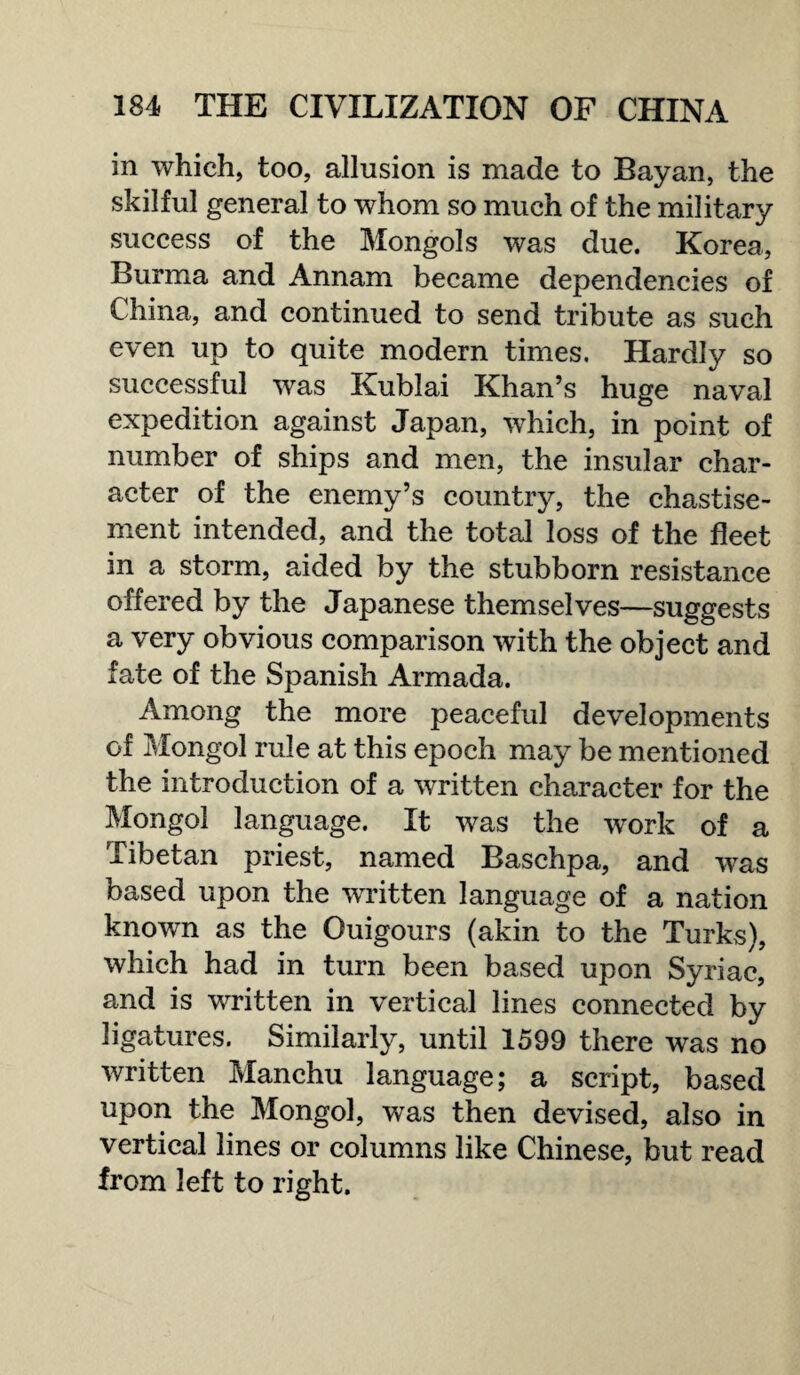 in which, too, allusion is made to Bayan, the skilful general to whom so much of the military success of the Mongols was due. Korea, Burma and Annam became dependencies of China, and continued to send tribute as such even up to quite modern times. Hardly so successful was Kublai Khan’s huge naval expedition against Japan, which, in point of number of ships and men, the insular char¬ acter of the enemy’s country, the chastise¬ ment intended, and the total loss of the fleet in a storm, aided by the stubborn resistance offered by the Japanese themselves—suggests a very obvious comparison with the object and fate of the Spanish Armada. Among the more peaceful developments of Mongol rule at this epoch may be mentioned the introduction of a written character for the Mongol language. It was the work of a Tibetan priest, named Baschpa, and was based upon the written language of a nation known as the Ouigours (akin to the Turks), which had in turn been based upon Syriac, and is written in vertical lines connected by ligatures. Similarly, until 1599 there was no written Manchu language; a script, based upon the Mongol, was then devised, also in vertical lines or columns like Chinese, but read from left to right.