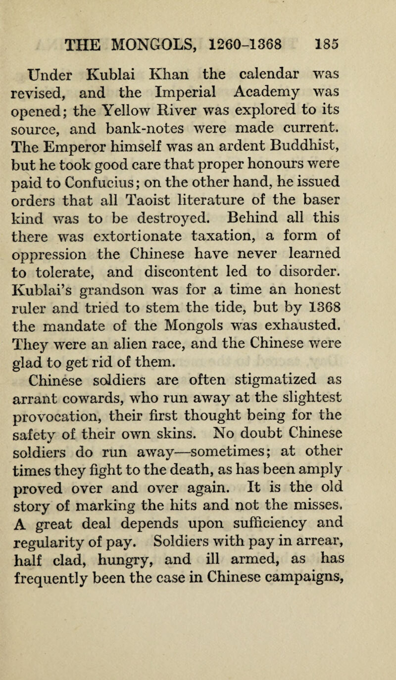 Under Kublai Khan the calendar was revised, and the Imperial Academy was opened; the Yellow River was explored to its source, and bank-notes were made current. The Emperor himself was an ardent Buddhist, but he took good care that proper honours were paid to Confucius; on the other hand, he issued orders that all Taoist literature of the baser kind was to be destroyed. Behind all this there was extortionate taxation, a form of oppression the Chinese have never learned to tolerate, and discontent led to disorder. Kublai’s grandson was for a time an honest ruler and tried to stem the tide, but by 1368 the mandate of the Mongols was exhausted. They were an alien race, and the Chinese were glad to get rid of them. Chinese soldiers are often stigmatized as arrant cowards, who run away at the slightest provocation, their first thought being for the safety of their own skins. No doubt Chinese soldiers do run away—sometimes; at other times they fight to the death, as has been amply proved over and over again. It is the old story of marking the hits and not the misses. A great deal depends upon sufficiency and regularity of pay. Soldiers with pay in arrear, half clad, hungry, and ill armed, as has frequently been the case in Chinese campaigns,