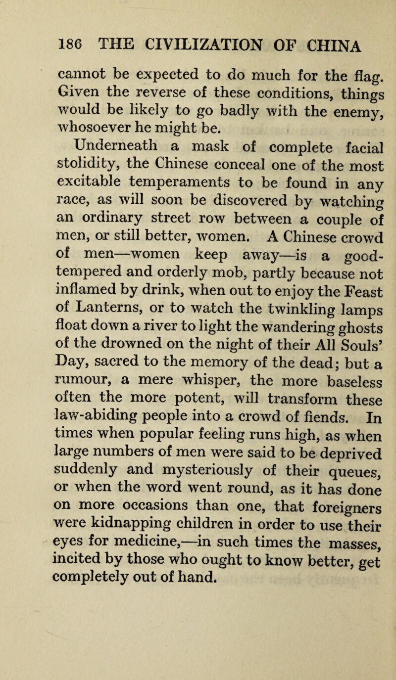 cannot be expected to do much for the flag. Given the reverse of these conditions, things would be likely to go badly with the enemy, whosoever he might be. Underneath a mask of complete facial stolidity, the Chinese conceal one of the most excitable temperaments to be found in any race, as will soon be discovered by watching an ordinary street row between a couple of men, or still better, women. A Chinese crowd of men—women keep away—is a good- tempered and orderly mob, partly because not inflamed by drink, when out to enjoy the Feast of Lanterns, or to watch the twinkling lamps float down a river to light the wandering ghosts of the drowned on the night of their All Souls’ Day, sacred to the memory of the dead; but a rumour, a mere whisper, the more baseless often the more potent, will transform these law-abiding people into a crowd of fiends. In times when popular feeling runs high, as when large numbers of men were said to be deprived suddenly and mysteriously of their queues, or when the word went round, as it has done on more occasions than one, that foreigners were kidnapping children in order to use their eyes for medicine,—in such times the masses, incited by those who ought to know better, get completely out of hand.