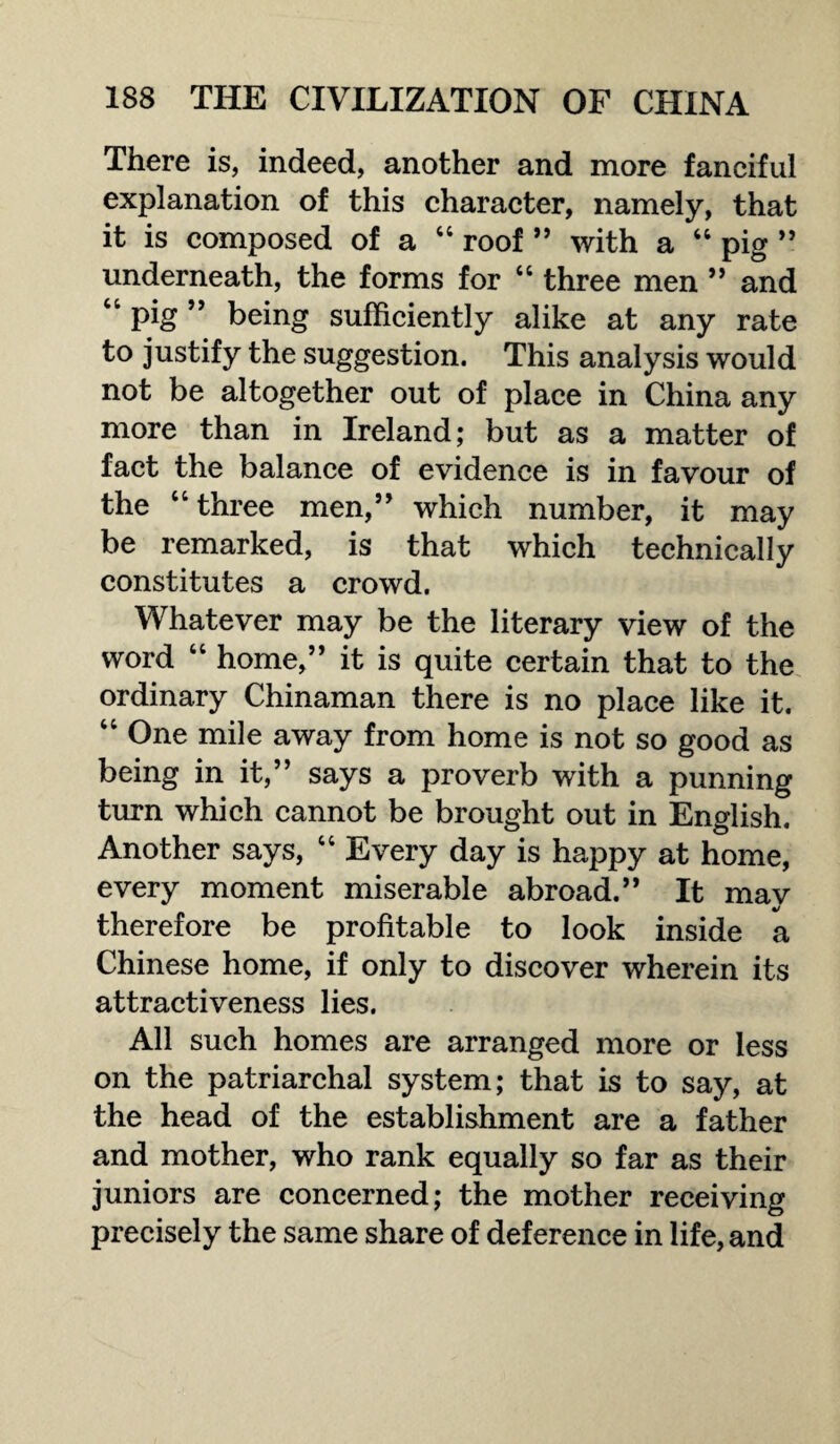 There is, indeed, another and more fanciful explanation of this character, namely, that it is composed of a “ roof ” with a “ pig ” underneath, the forms for “ three men ” and “ pig ” being sufficiently alike at any rate to justify the suggestion. This analysis would not be altogether out of place in China any more than in Ireland; but as a matter of fact the balance of evidence is in favour of the “ three men,” which number, it may be remarked, is that which technically constitutes a crowd. Whatever may be the literary view of the word “ home,” it is quite certain that to the ordinary Chinaman there is no place like it. “ One mile away from home is not so good as being in it,” says a proverb with a punning turn which cannot be brought out in English. Another says, “ Every day is happy at home, every moment miserable abroad.” It mav 4/ therefore be profitable to look inside a Chinese home, if only to discover wherein its attractiveness lies. All such homes are arranged more or less on the patriarchal system; that is to say, at the head of the establishment are a father and mother, who rank equally so far as their juniors are concerned; the mother receiving precisely the same share of deference in life, and