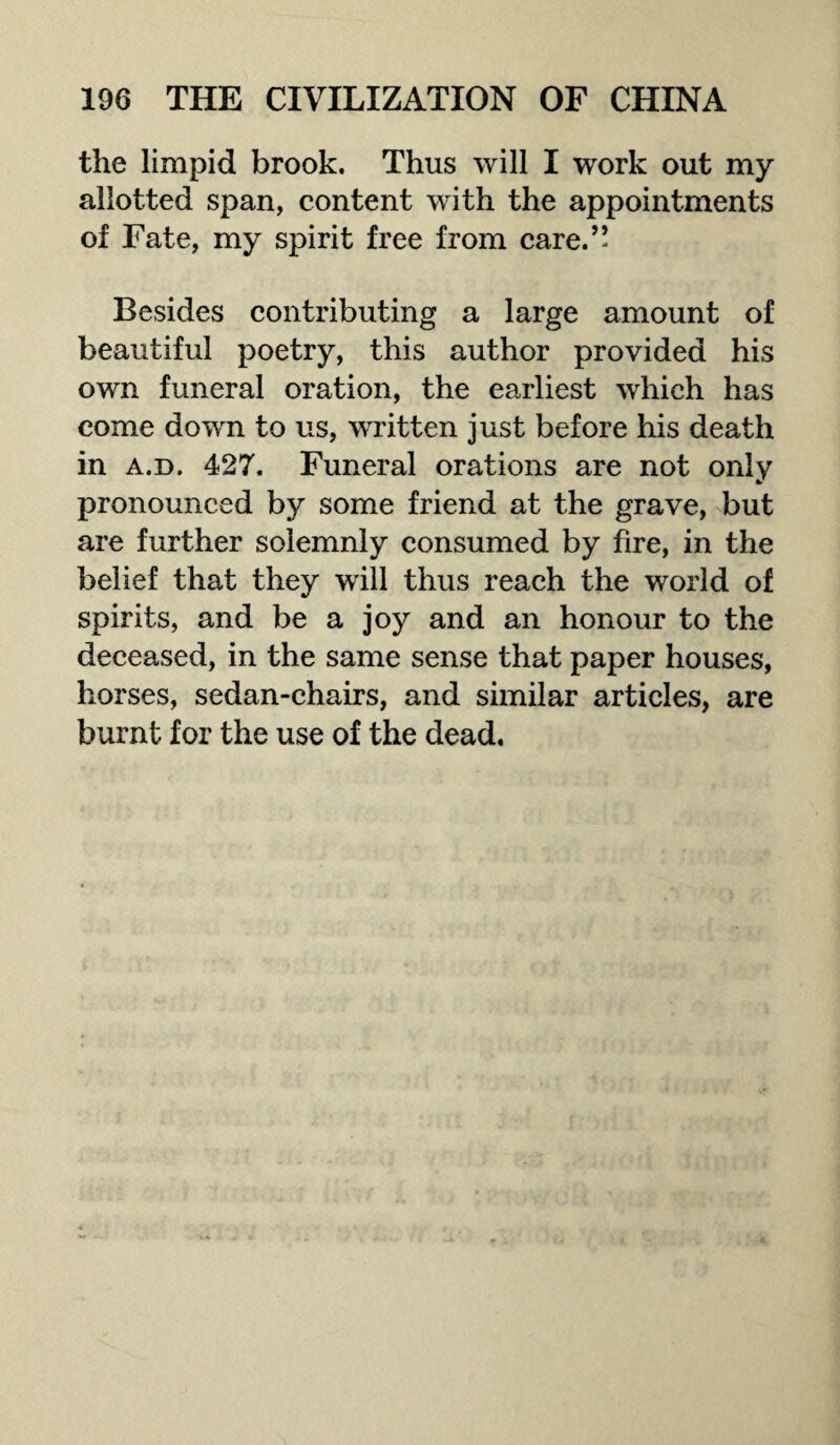 the limpid brook. Thus will I work out my allotted span, content with the appointments of Fate, my spirit free from care.” Besides contributing a large amount of beautiful poetry, this author provided his own funeral oration, the earliest which has come down to us, written just before his death in a.d. 427. Funeral orations are not only pronounced by some friend at the grave, but are further solemnly consumed by fire, in the belief that they will thus reach the world of spirits, and be a joy and an honour to the deceased, in the same sense that paper houses, horses, sedan-chairs, and similar articles, are burnt for the use of the dead.