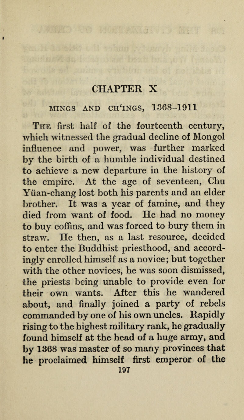 CHAPTER X MINGS AND CHENGS, 1368-1911 The first half of the fourteenth century, which witnessed the gradual decline of Mongol influence and power, was further marked by the birth of a humble individual destined to achieve a new departure in the history of the empire. At the age of seventeen, Chu Yuan-chang lost both his parents and an elder brother. It was a year of famine, and they died from want of food. He had no money to buy coffins, and was forced to bury them in straw. He then, as a last resource, decided to enter the Buddhist priesthood, and accord¬ ingly enrolled himself as a novice; but together with the other novices, he was soon dismissed, the priests being unable to provide even for their own wants. After this he wandered about, and finally joined a party of rebels commanded by one of his own uncles. Rapidly rising to the highest military rank, he gradually found himself at the head of a huge army, and by 1368 was master of so many provinces that he proclaimed himself first emperor of the