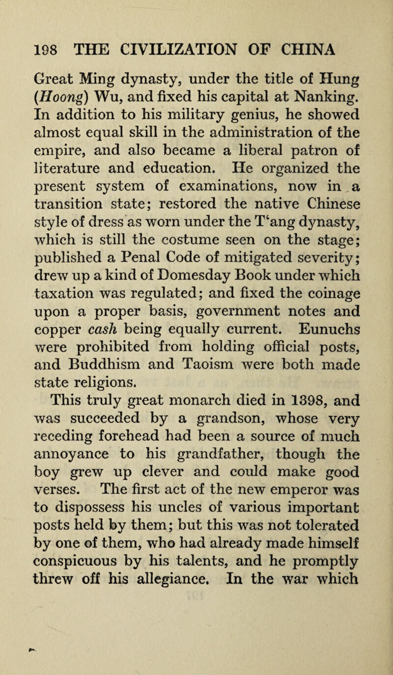 Great Ming dynasty, under the title of Hung (Hoong) Wu, and fixed his capital at Nanking. In addition to his military genius, he showed almost equal skill in the administration of the empire, and also became a liberal patron of literature and education. He organized the present system of examinations, now in a transition state; restored the native Chinese style of dress as worn under the T‘ang dynasty, which is still the costume seen on the stage; published a Penal Code of mitigated severity; drew up a kind of Domesday Book under which taxation was regulated; and fixed the coinage upon a proper basis, government notes and copper cash being equally current. Eunuchs were prohibited from holding official posts, and Buddhism and Taoism were both made state religions. This truly great monarch died in 1398, and was succeeded by a grandson, whose very receding forehead had been a source of much annoyance to his grandfather, though the boy grew up clever and could make good verses. The first act of the new emperor was to dispossess his uncles of various important posts held by them; but this was not tolerated by one of them, who had already made himself conspicuous by his talents, and he promptly threw off his allegiance. In the war which