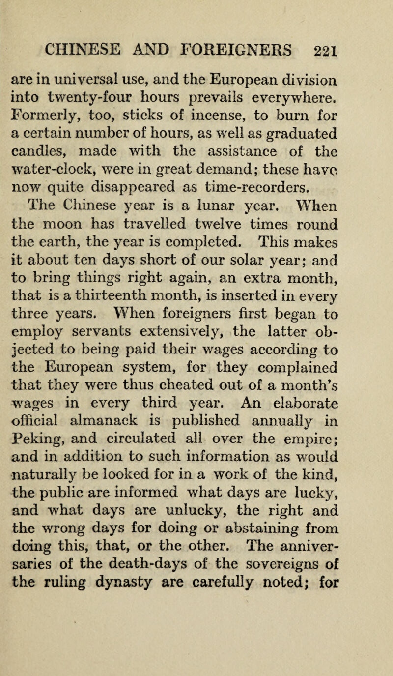 are in universal use, and the European division into twenty-four hours prevails everywhere. Formerly, too, sticks of incense, to burn for a certain number of hours, as well as graduated candles, made with the assistance of the water-clock, were in great demand; these have now quite disappeared as time-recorders. The Chinese year is a lunar year. When the moon has travelled twelve times round the earth, the year is completed. This makes it about ten days short of our solar year; and to bring things right again, an extra month, that is a thirteenth month, is inserted in every three years. When foreigners first began to employ servants extensively, the latter ob¬ jected to being paid their wages according to the European system, for they complained that they were thus cheated out of a month’s wrages in every third year. An elaborate official almanack is published annually in Peking, and circulated all over the empire; and in addition to such information as would naturally be looked for in a work of the kind, the public are informed what days are lucky, and what days are unlucky, the right and the wrong days for doing or abstaining from doing this, that, or the other. The anniver¬ saries of the death-days of the sovereigns of the ruling dynasty are carefully noted; for