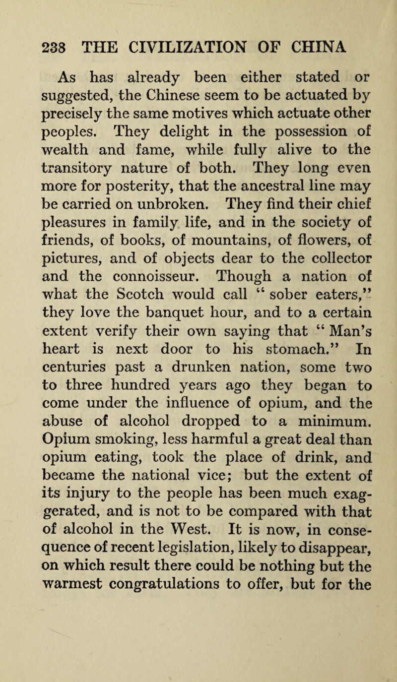 As has already been either stated or suggested, the Chinese seem to be actuated by precisely the same motives which actuate other peoples. They delight in the possession of wealth and fame, while fully alive to the transitory nature of both. They long even more for posterity, that the ancestral line may be carried on unbroken. They find their chief pleasures in family life, and in the society of friends, of books, of mountains, of flowers, of pictures, and of objects dear to the collector and the connoisseur. Though a nation of what the Scotch would call 44 sober eaters,’* they love the banquet hour, and to a certain extent verify their own saying that 44 Man’s heart is next door to his stomach.” In centuries past a drunken nation, some two to three hundred years ago they began to come under the influence of opium, and the abuse of alcohol dropped to a minimum. Opium smoking, less harmful a great deal than opium eating, took the place of drink, and became the national vice; but the extent of its injury to the people has been much exag¬ gerated, and is not to be compared with that of alcohol in the West. It is now, in conse¬ quence of recent legislation, likely to disappear, on which result there could be nothing but the warmest congratulations to offer, but for the