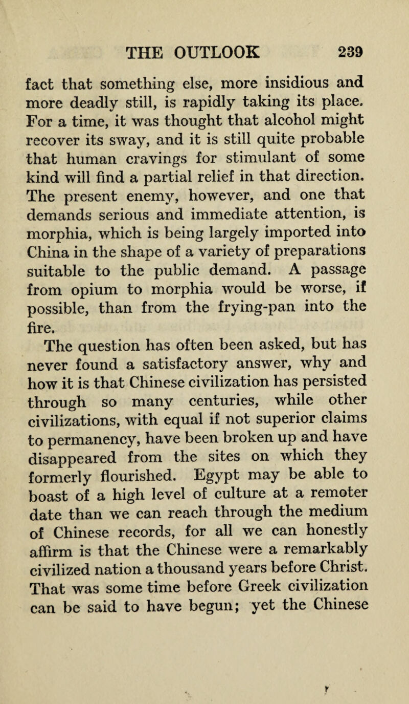 fact that something else, more insidious and more deadly still, is rapidly taking its place. For a time, it was thought that alcohol might recover its sway, and it is still quite probable that human cravings for stimulant of some kind will find a partial relief in that direction. The present enemy, however, and one that demands serious and immediate attention, is morphia, which is being largely imported into China in the shape of a variety of preparations suitable to the public demand. A passage from opium to morphia would be worse, if possible, than from the frying-pan into the fire. The question has often been asked, but has never found a satisfactory answer, why and how it is that Chinese civilization has persisted through so many centuries, while other civilizations, with equal if not superior claims to permanency, have been broken up and have disappeared from the sites on which they formerly flourished. Egypt may be able to boast of a high level of culture at a remoter date than we can reach through the medium of Chinese records, for all we can honestly affirm is that the Chinese were a remarkably civilized nation a thousand years before Christ. That was some time before Greek civilization can be said to have begun; yet the Chinese