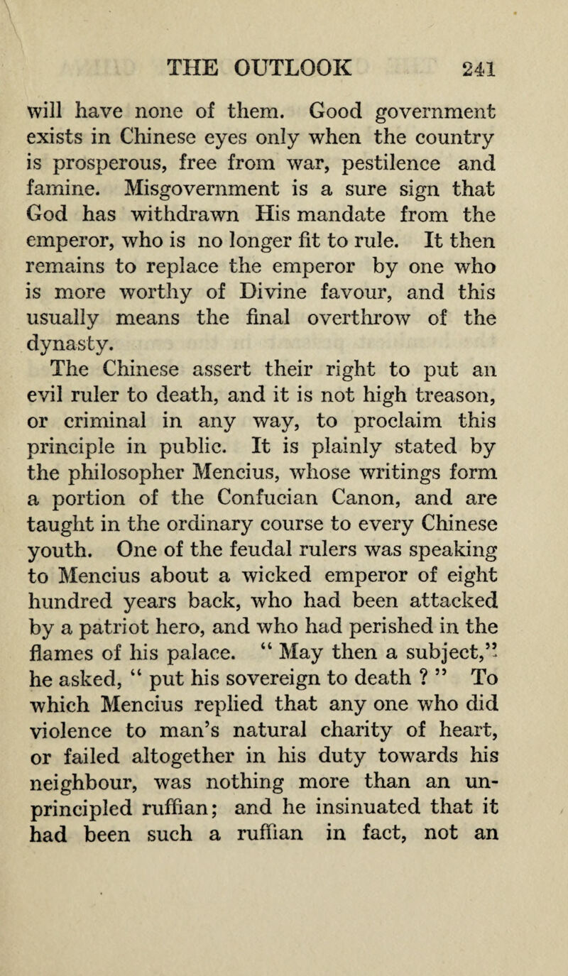 will have none of them. Good government exists in Chinese eyes only when the country is prosperous, free from war, pestilence and famine. Misgovernment is a sure sign that God has withdrawn His mandate from the emperor, who is no longer fit to rule. It then remains to replace the emperor by one who is more worthy of Divine favour, and this usually means the final overthrow of the dynasty. The Chinese assert their right to put an evil ruler to death, and it is not high treason, or criminal in any way, to proclaim this principle in public. It is plainly stated by the philosopher Mencius, whose writings form a portion of the Confucian Canon, and are taught in the ordinary course to every Chinese youth. One of the feudal rulers was speaking to Mencius about a wicked emperor of eight hundred years back, who had been attacked by a patriot hero, and who had perished in the flames of his palace. “ May then a subject,’’ he asked, “ put his sovereign to death ? ” To which Mencius replied that any one who did violence to man’s natural charity of heart, or failed altogether in his duty towards his neighbour, was nothing more than an un¬ principled ruffian; and he insinuated that it had been such a ruffian in fact, not an