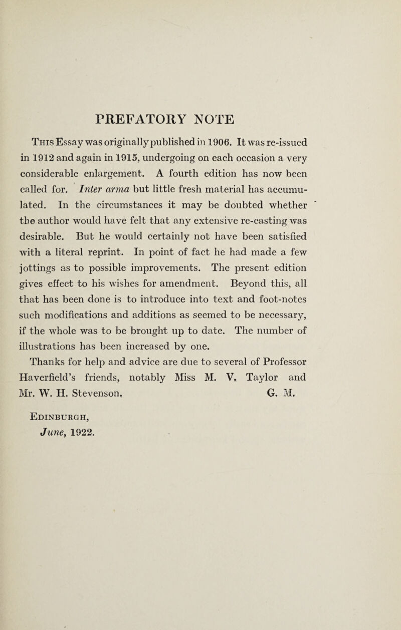 PREFATORY NOTE This Essay was originally published in 1906. It was re-issued in 1912 and again in 1915, undergoing on each occasion a very considerable enlargement. A fourth edition has now been « called for. Inter arma but little fresh material has accumu¬ lated. In the circumstances it may be doubted whether the author would have felt that any extensive re-casting was desirable. But he would certainly not have been satisfied with a literal reprint. In point of fact he had made a few jottings as to possible improvements. The present edition gives effect to his wishes for amendment. Beyond this, all that has been done is to introduce into text and foot-notes such modifications and additions as seemed to be necessary, if the whole was to be brought up to date. The number of illustrations has been increased by one. Thanks for help and advice are due to several of Professor Haverfield’s friends, notably Miss M. V* Taylor and Mr. W. H. Stevenson, G. M. Edinburgh, June, 1922.