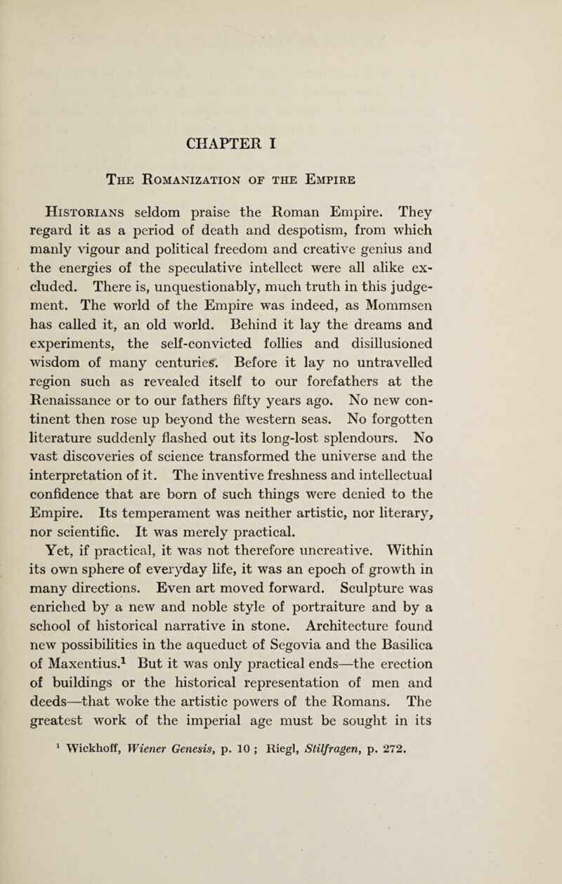 The Romanization of the Empire Historians seldom praise the Roman Empire. They regard it as a period of death and despotism, from which manly vigour and political freedom and creative genius and the energies of the speculative intellect were all alike ex¬ cluded. There is, unquestionably, much truth in this judge¬ ment. The world of the Empire was indeed, as Mommsen has called it, an old world. Behind it lay the dreams and experiments, the self-convicted follies and disillusioned wisdom of many centuries. Before it lay no untravelled region such as revealed itself to our forefathers at the Renaissance or to our fathers fifty years ago. No new con¬ tinent then rose up beyond the western seas. No forgotten literature suddenly flashed out its long-lost splendours. No vast discoveries of science transformed the universe and the interpretation of it. The inventive freshness and intellectual confidence that are born of such things were denied to the Empire. Its temperament was neither artistic, nor literary, nor scientific. It was merely practical. Yet, if practical, it was not therefore uncreative. Within its own sphere of everyday life, it was an epoch of growth in many directions. Even art moved forward. Sculpture was enriched by a new and noble style of portraiture and by a school of historical narrative in stone. Architecture found new possibilities in the aqueduct of Segovia and the Basilica of Maxentius.1 But it was only practical ends—the erection of buildings or the historical representation of men and deeds—that woke the artistic powers of the Romans. The greatest work of the imperial age must be sought in its 1 Wickhoff, Wiener Genesis, p. 10 ; Riegl, Stilfragen, p. 272.