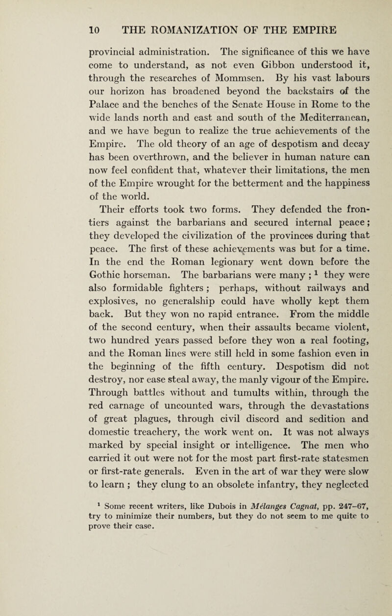 provincial administration. The significance of this we have come to understand, as not even Gibbon understood it, through the researches of Mommsen. By his vast labours our horizon has broadened beyond the backstairs of the Palace and the benches of the Senate House in Rome to the wide lands north and east and south of the Mediterranean, and we have begun to realize the true achievements of the Empire. The old theory of an age of despotism and decay has been overthrown, and the believer in human nature can now feel confident that, whatever their limitations, the men of the Empire wrought for the betterment and the happiness of the world. Their efforts took two forms. They defended the fron¬ tiers against the barbarians and secured internal peace; they developed the civilization of the provinces during that peace. The first of these achievements was but for a time. In the end the Roman legionary went down before the Gothic horseman. The barbarians were many ;1 they were also formidable fighters; perhaps, without railways and explosives, no generalship could have wholly kept them back. But they won no rapid entrance. From the middle of the second century, when their assaults became violent, two hundred years passed before they won a real footing, and the Roman lines were still held in some fashion even in the beginning of the fifth century. Despotism did not destroy, nor ease steal away, the manly vigour of the Empire. Through battles without and tumults within, through the red carnage of uncounted wars, through the devastations of great plagues, through civil discord and sedition and domestic treachery, the work went on. It was not always marked by special insight or intelligence. The men who carried it out were not for the most part first-rate statesmen or first-rate generals. Even in the art of war they were slow to learn ; they clung to an obsolete infantry, they neglected 1 Some recent writers, like Dubois in Melanges Cagnat, pp. 247-67, try to minimize their numbers, but they do not seem to me quite to prove their case.