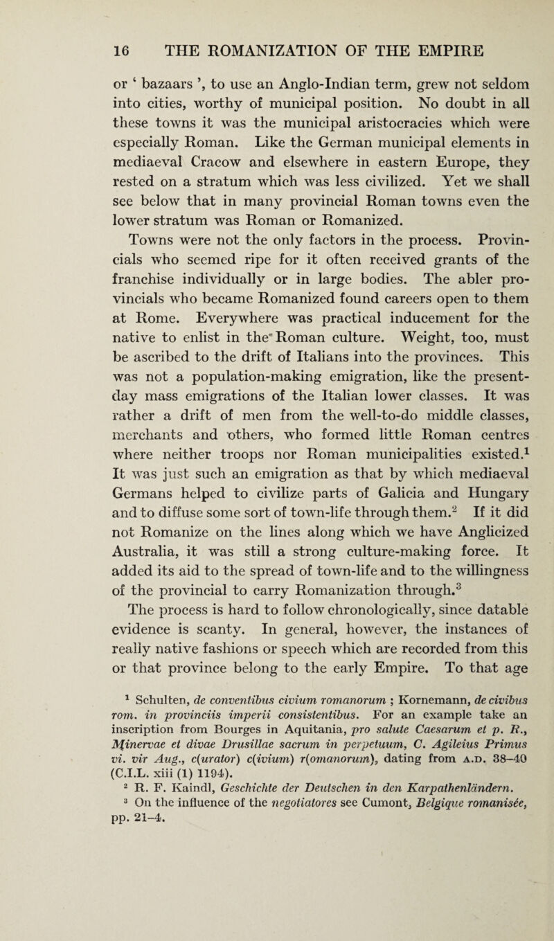 or ‘ bazaars ’, to use an Anglo-Indian term, grew not seldom into cities, worthy of municipal position. No doubt in all these towns it was the municipal aristocracies which were especially Roman. Like the German municipal elements in mediaeval Cracow and elsewhere in eastern Europe, they rested on a stratum which was less civilized. Yet we shall see below that in many provincial Roman towns even the lower stratum was Roman or Romanized. Towns were not the only factors in the process. Provin¬ cials who seemed ripe for it often received grants of the franchise individually or in large bodies. The abler pro¬ vincials who became Romanized found careers open to them at Rome. Everywhere was practical inducement for the native to enlist in the'Roman culture. Weight, too, must be ascribed to the drift of Italians into the provinces. This was not a population-making emigration, like the present- day mass emigrations of the Italian lower classes. It was rather a drift of men from the well-to-do middle classes, merchants and others, who formed little Roman centres where neither troops nor Roman municipalities existed.1 It was just such an emigration as that by which mediaeval Germans helped to civilize parts of Galicia and Hungary and to diffuse some sort of town-life through them.2 If it did not Romanize on the lines along which we have Anglicized Australia, it was still a strong culture-making force. It added its aid to the spread of town-life and to the willingness of the provincial to carry Romanization through.3 The process is hard to follow chronologically, since datable evidence is scanty. In general, however, the instances of really native fashions or speech which are recorded from this or that province belong to the early Empire. To that age 1 Schulten, de conventibus civium romctnorum ; Kornemann, de civibus rom. in provinciis imperii consistentibus. For an example take an inscription from Bourges in Aquitania, pro salute Caesarum et p. B H%inervae et divae Drusillae sacrum in perpetuum, C. Agileius Primus vi. vir Aug., c(urator) c(ivium) r(omanonun), dating from a.d. 38-40 (C.I.L. xiii (1) 1194). 2 R. F. Kaindl, Geschichte der Deutschen in den Karpathenldndern. 3 On the influence of the negotiators see Cumont, Belgique romanisee, pp. 21-4.