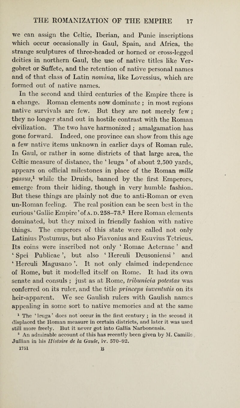 we can assign the Celtic, Iberian, and Punic inscriptions which occur occasionally in Gaul, Spain, and Africa, the strange sculptures of three-headed or horned or cross-legged deities in northern Gaul, the use of native titles like Ver- gobret or Suffete, and the retention of native personal names and of that class of Latin nomina, like Lovessius, which are formed out of native names. In the second and third centuries of the Empire there is a change. Roman elements now dominate ; in most regions native survivals are few. But they are not merely few ; they no longer stand out in hostile contrast with the Roman civilization. The two have harmonized ; amalgamation has gone forward. Indeed, one province can show from this age a few native items unknown in earlier days of Roman rule. In Gaul, or rather in some districts of that large area, the Celtic measure of distance, the 4 leuga ’ of about 2,500 yards, appears on official milestones in place of the Roman mille passus,1 while the Druids, banned by the first Emperors, emerge from their hiding, though in very humble fashion. But these things are plainly not due to anti-Roman or even un-Roman feeling. The real position can be seen best in the curious4 Gallic Empire ’ of a. d. 258-73 2 Here Roman elements dominated, but they mixed in friendly fashion with native things. The emperors of this state were called not only Latinius Postumus, but also Piavonius and Esuvius Tetricus. Its coins were inscribed not only 4 Romae Aeternae ’ and 4 Spei Publicae ’, but also 4 Herculi Deusoniensi ’ and 4 Herculi Magusano ’. It not only claimed independence of Rome, but it modelled itself on Rome. It had its own senate and consuls ; just as at Rome, tribunicia potestas was conferred on its ruler, and the title princeps iuventutis on its heir-apparent. We see Gaulish rulers with Gaulish names appealing in some sort to native memories and at the same 1 The ‘leuga’ does not occur in the first century ; in the second it displaced the Roman measure in certain districts, and later it was used still more freely. But it never got into Gallia Narbonensis. 2 An admirable account of this has recently been given by M. Camiiie Jullian in his Histoire de la Gaule, iv. 570-92. 1751 B