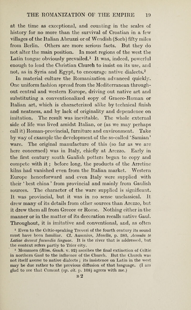 at the time as exceptional, and counting in the scales of history for no more than the survival of Croatian in a few villages of the Italian Abruzzi or of Wendish (Sorb) fifty miles from Berlin. Others are more serious facts. But they do not alter the main position. In most regions of the west the Latin tongue obviously prevailed.1 It was, indeed, powerful enough to lead the Christian Church to insist on its use, and not, as in Syria and Egypt, to encourage native dialects.2 In material culture the Romanization advanced quickly. One uniform fashion spread from the Mediterranean through¬ out central and western Europe, driving out native art and substituting a conventionalized copy of Graeco-Roman or Italian art, which is characterized alike by technical finish and neatness, and by lack of originality and dependence on imitation. The result was inevitable. The whole external side of life was lived amidst Italian, or (as we may perhaps call it) Roman-provincial, furniture and environment. Take by way of example the development of the so-called 4 Samian ’ ware. The original manufacture of this (so far as we are here concerned) was in Italy, chiefly at Arezzo. Early in the first century south Gaulish potters began to copy and compete with it; before long, the products of the Arretine kilns had vanished even from the Italian market. Western Europe henceforward and even Italy were supplied with their ‘ best china 5 from provincial and mainly from Gaulish sources. The character of the ware supplied is significant. It was provincial, but it was in no sense unclassical. It drew many of its details from other sources than Arezzo, but it drew them all from Greece or Rome. Nothing either in the manner or in the matter of its decoration recalls native Gaul. Throughout, it is imitative and conventional, and, as often 1 Even to the Celtic-speaking Treveri of the fourth century its sound must have been familiar. Cf. Ausonius, Mosella, p. 383, Aemula te Latiae decorat facundia linguae. It is the river that is addressed, but the context refers partly to Trier city. 2 Mommsen (Rom. Gesch. v. 92) ascribes the final extinction of Celtic in northern Gaul to the influence of the Church. But the Church was not itself averse to native dialects ; its insistence on Latin in the west may be due rather to the previous diffusion of that language. (I am glad to see that Cumont (op. cii. p. 108) agrees with me.)