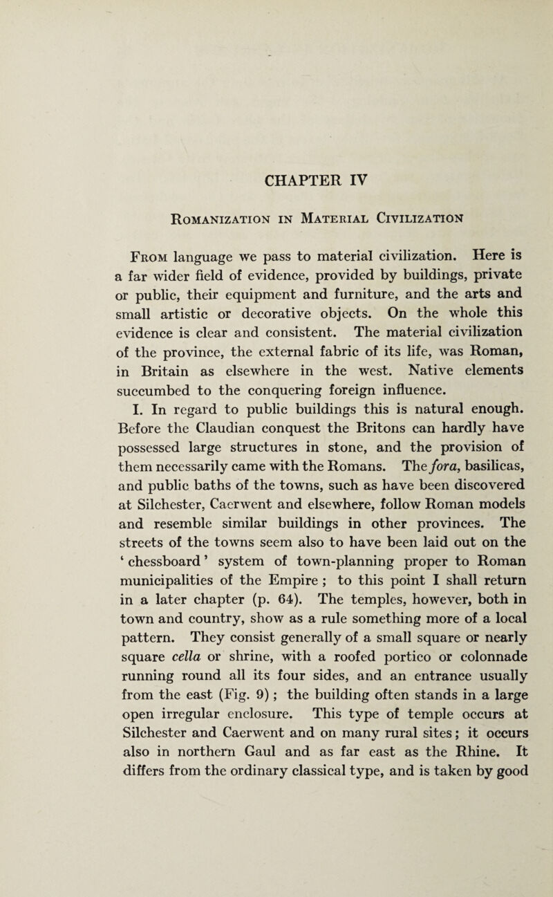 Romanization in Material Civilization From language we pass to material civilization. Here is a far wider field of evidence, provided by buildings, private or public, their equipment and furniture, and the arts and small artistic or decorative objects. On the whole this evidence is clear and consistent. The material civilization of the province, the external fabric of its life, was Roman, in Britain as elsewhere in the west. Native elements succumbed to the conquering foreign influence. I. In regard to public buildings this is natural enough. Before the Claudian conquest the Britons can hardly have possessed large structures in stone, and the provision of them necessarily came with the Romans. The fora, basilicas, and public baths of the towns, such as have been discovered at Silchester, Caerwent and elsewhere, follow Roman models and resemble similar buildings in other provinces. The streets of the towns seem also to have been laid out on the ‘ chessboard ’ system of town-planning proper to Roman municipalities of the Empire ; to this point I shall return in a later chapter (p. 64). The temples, however, both in town and country, show as a rule something more of a local pattern. They consist generally of a small square or nearly square cella or shrine, with a roofed portico or colonnade running round all its four sides, and an entrance usually from the east (Fig. 9); the building often stands in a large open irregular enclosure. This type of temple occurs at Silchester and Caerwent and on many rural sites; it occurs also in northern Gaul and as far east as the Rhine. It differs from the ordinary classical type, and is taken by good