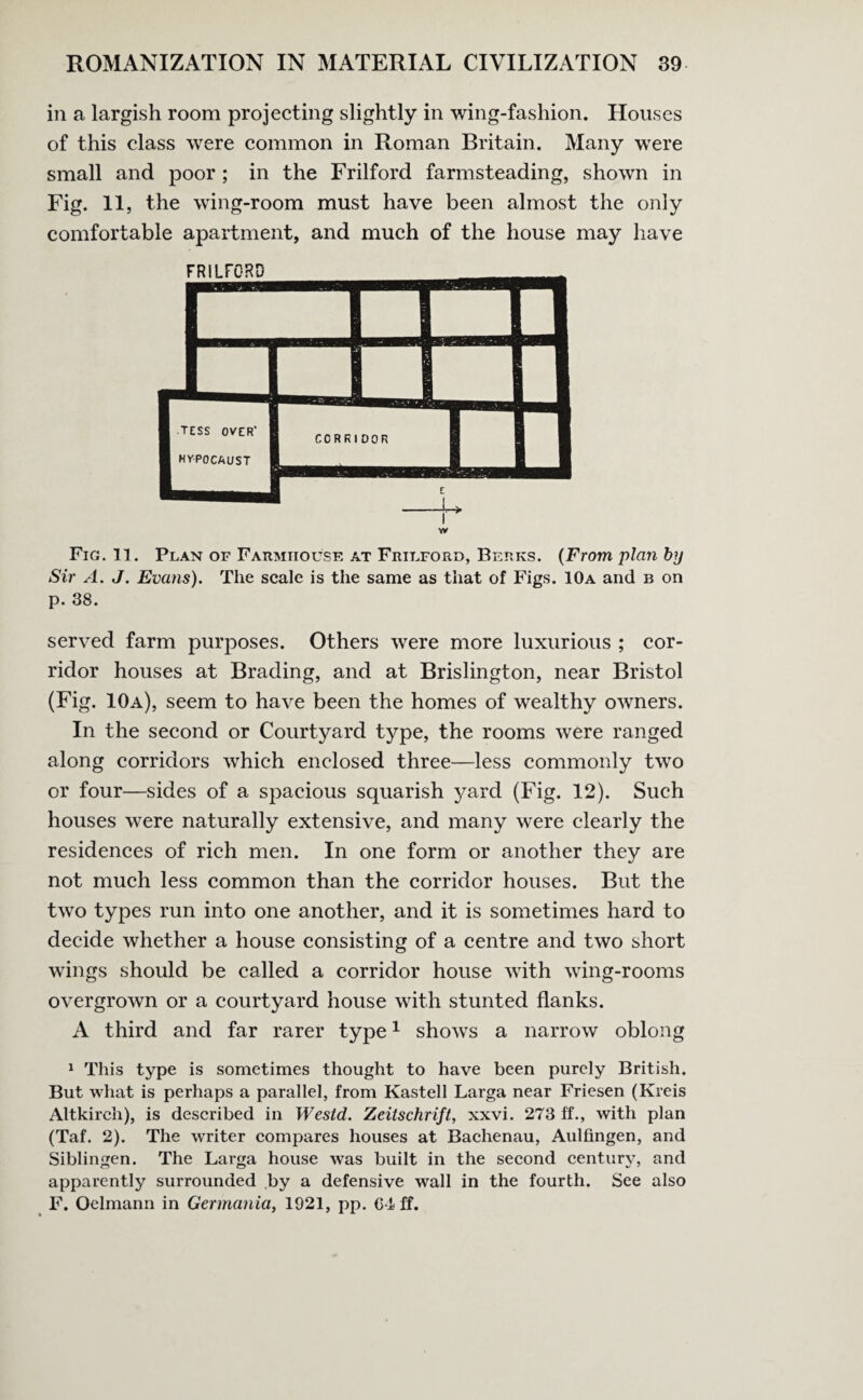 in a largish room projecting slightly in wing-fashion. Houses of this class were common in Roman Britain. Many were small and poor ; in the Frilford farmsteading, shown in Fig. 11, the wing-room must have been almost the only comfortable apartment, and much of the house may have w Fig. 11. Plan of Farmhouse at Frilford, Berks. (From plan by Sir A. J. Evans). The scale is the same as that of Figs. 10a and b on p. 38. served farm purposes. Others were more luxurious ; cor¬ ridor houses at Brading, and at Brislington, near Bristol (Fig. 10a), seem to have been the homes of wealthy owners. In the second or Courtyard type, the rooms were ranged along corridors which enclosed three—less commonly two or four—sides of a spacious squarish yard (Fig. 12). Such houses were naturally extensive, and many were clearly the residences of rich men. In one form or another they are not much less common than the corridor houses. But the two types run into one another, and it is sometimes hard to decide whether a house consisting of a centre and two short wings should be called a corridor house with wing-rooms overgrown or a courtyard house with stunted flanks. A third and far rarer type1 shows a narrow oblong 1 This type is sometimes thought to have been purely British. But what is perhaps a parallel, from Kastell Larga near Friesen (Kreis Altkircli), is described in Westd. Zeitschrift, xxvi. 273 ff., with plan (Taf. 2). The writer compares houses at Bachenau, Aulfingen, and Siblingen. The Larga house was built in the second century, and apparently surrounded by a defensive wall in the fourth. See also F. Oelmann in Germania, 1921, pp. G-i< ff.