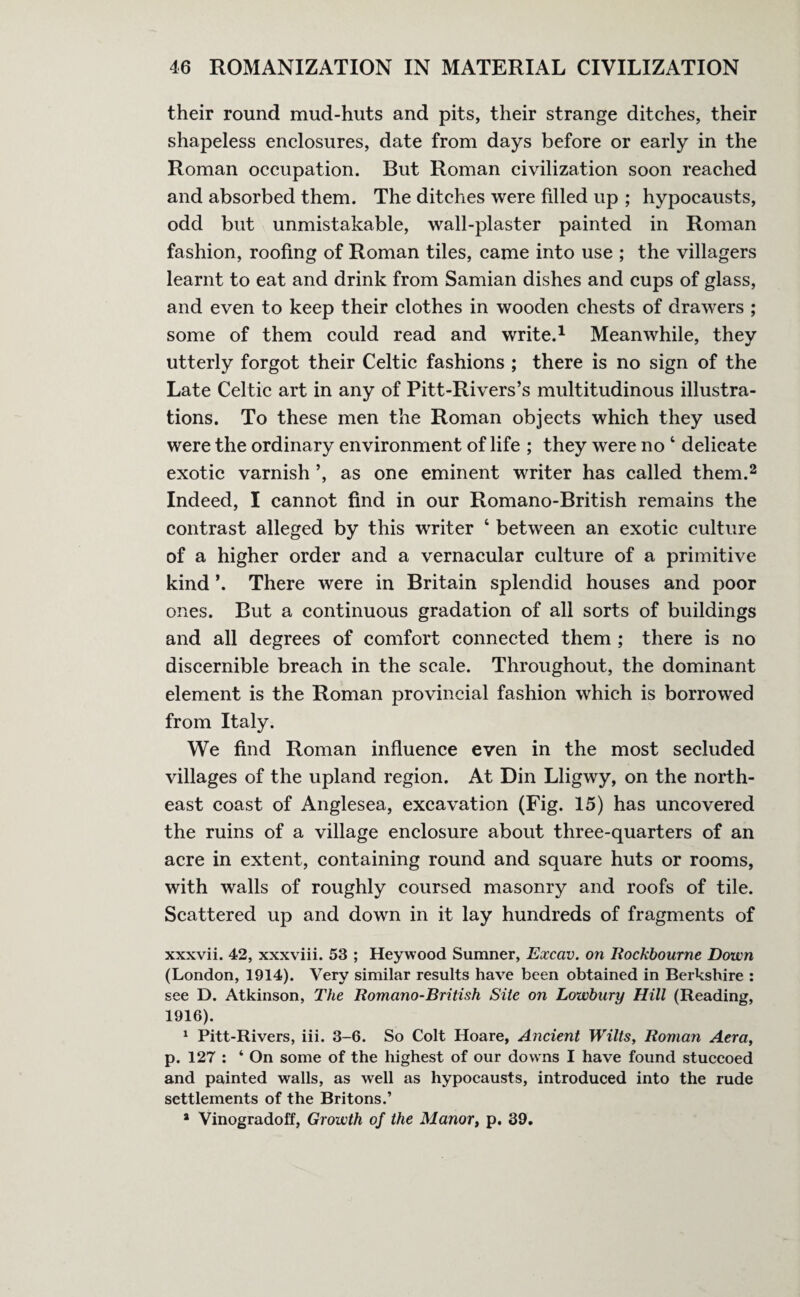 their round mud-huts and pits, their strange ditches, their shapeless enclosures, date from days before or early in the Roman occupation. But Roman civilization soon reached and absorbed them. The ditches were filled up ; hypocausts, odd but unmistakable, wall-plaster painted in Roman fashion, roofing of Roman tiles, came into use ; the villagers learnt to eat and drink from Samian dishes and cups of glass, and even to keep their clothes in wooden chests of drawers ; some of them could read and write.1 Meanwhile, they utterly forgot their Celtic fashions ; there is no sign of the Late Celtic art in any of Pitt-Rivers’s multitudinous illustra¬ tions. To these men the Roman objects which they used were the ordinary environment of life ; they were no 4 delicate exotic varnish ’, as one eminent writer has called them.2 Indeed, I cannot find in our Romano-British remains the contrast alleged by this writer ‘ between an exotic culture of a higher order and a vernacular culture of a primitive kind ’. There were in Britain splendid houses and poor ones. But a continuous gradation of all sorts of buildings and all degrees of comfort connected them ; there is no discernible breach in the scale. Throughout, the dominant element is the Roman provincial fashion which is borrowed from Italy. We find Roman influence even in the most secluded villages of the upland region. At Din Lligwy, on the north¬ east coast of Anglesea, excavation (Fig. 15) has uncovered the ruins of a village enclosure about three-quarters of an acre in extent, containing round and square huts or rooms, with walls of roughly coursed masonry and roofs of tile. Scattered up and down in it lay hundreds of fragments of xxxvii. 42, xxxviii. 53 ; Heywood Sumner, Excav. on Rockbourne Down (London, 1914). Very similar results have been obtained in Berkshire : see D. Atkinson, The Romano-British Site on Lowbary Hill (Reading, 1916). 1 Pitt-Rivers, iii. 3-6. So Colt Hoare, Ancient Wilts, Roman Aera, p. 127 : ‘ On some of the highest of our downs I have found stuccoed and painted walls, as well as hypocausts, introduced into the rude settlements of the Britons.’ a Vinogradoff, Growth of the Manor, p. 39.