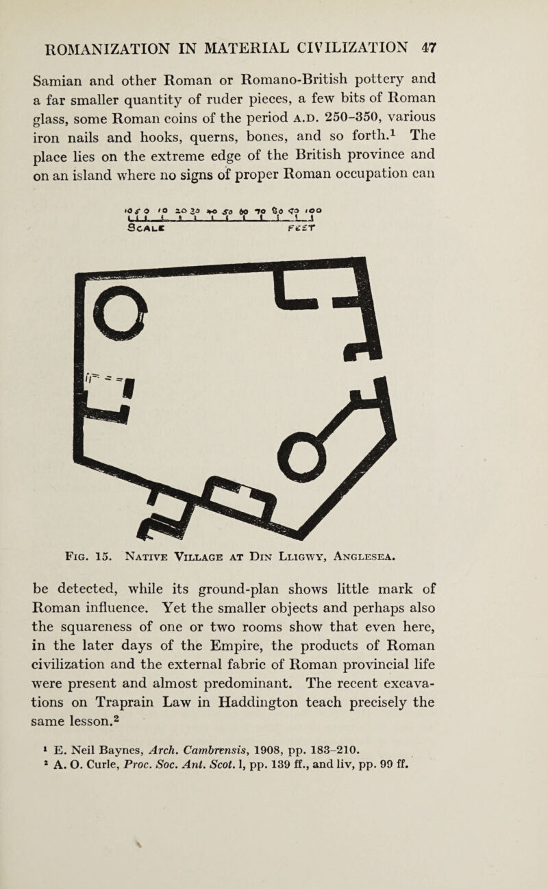 Samian and other Roman or Romano-British pottery and a far smaller quantity of ruder pieces, a few bits of Roman glass, some Roman coins of the period a.d. 250-350, various iron nails and hooks, querns, bones, and so forth.1 The place lies on the extreme edge of the British province and on an island where no signs of proper Roman occupation can iOSO »o 1033 %o so 60 *70 So <?3 too Cl_i J I 1 J I i 5 1 SCALC Ft£T Fig. 15. Native Village at Din Lligwy, Anglesea. be detected, while its ground-plan shows little mark of Roman influence. Yet the smaller objects and perhaps also the squareness of one or two rooms show that even here, in the later days of the Empire, the products of Roman civilization and the external fabric of Roman provincial life were present and almost predominant. The recent excava¬ tions on Traprain Law in Haddington teach precisely the same lesson.2 1 E. Neil Baynes, Arch. Cambrensis, 1908, pp. 183-210. * A. O. Curie, Proc. Soc. Ant. Scot. 1, pp. 139 ff., and liv, pp. 99 ff.