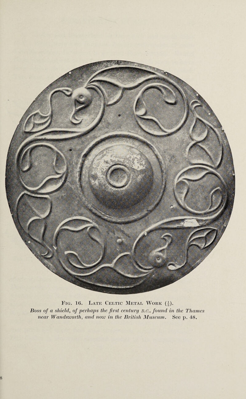 Fig. 16. Late Celtic Metal Work (^). Boss of a shield, of perhaps the first century b.g., found in the Thames near Wandsworth, and note in the British Museum. See p. 48.