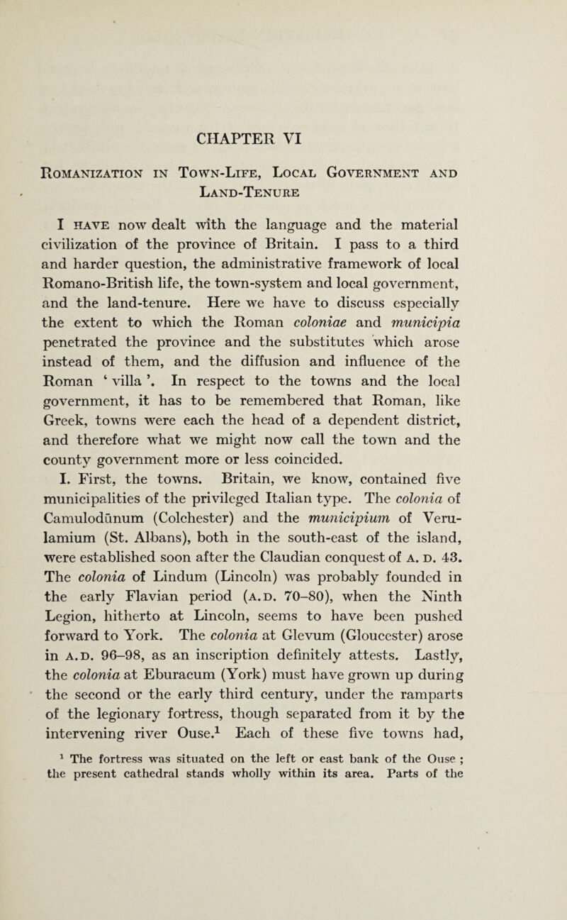 Romanization in Town-Life, Local Government and Land-Tenure I have now dealt with the language and the material civilization of the province of Britain. I pass to a third and harder question, the administrative framework of local Romano-British life, the town-system and local government, and the land-tenure. Here we have to discuss especially the extent to which the Roman coloniae and municipia penetrated the province and the substitutes which arose instead of them, and the diffusion and influence of the Roman ‘ villa In respect to the towns and the local government, it has to be remembered that Roman, like Greek, towns were each the head of a dependent district, and therefore what we might now call the town and the county government more or less coincided. I. First, the towns. Britain, we know, contained five municipalities of the privileged Italian type. The colonia of CamulodCinum (Colchester) and the municipium of Veru- lamium (St. Albans), both in the south-east of the island, were established soon after the Claudian conquest of a. d. 43. The colonia of Lindum (Lincoln) was probably founded in the early Flavian period (a.d. 70-80), when the Ninth Legion, hitherto at Lincoln, seems to have been pushed forward to York. The colonia at Glevum (Gloucester) arose in a.d. 96-98, as an inscription definitely attests. Lastly, the colonia at Eburacum (York) must have grown up during the second or the early third century, under the ramparts of the legionary fortress, though separated from it by the intervening river Ouse.1 Each of these five towns had, 1 The fortress was situated on the left or east bank of the Ouse ; the present cathedral stands wholly within its area. Parts of the