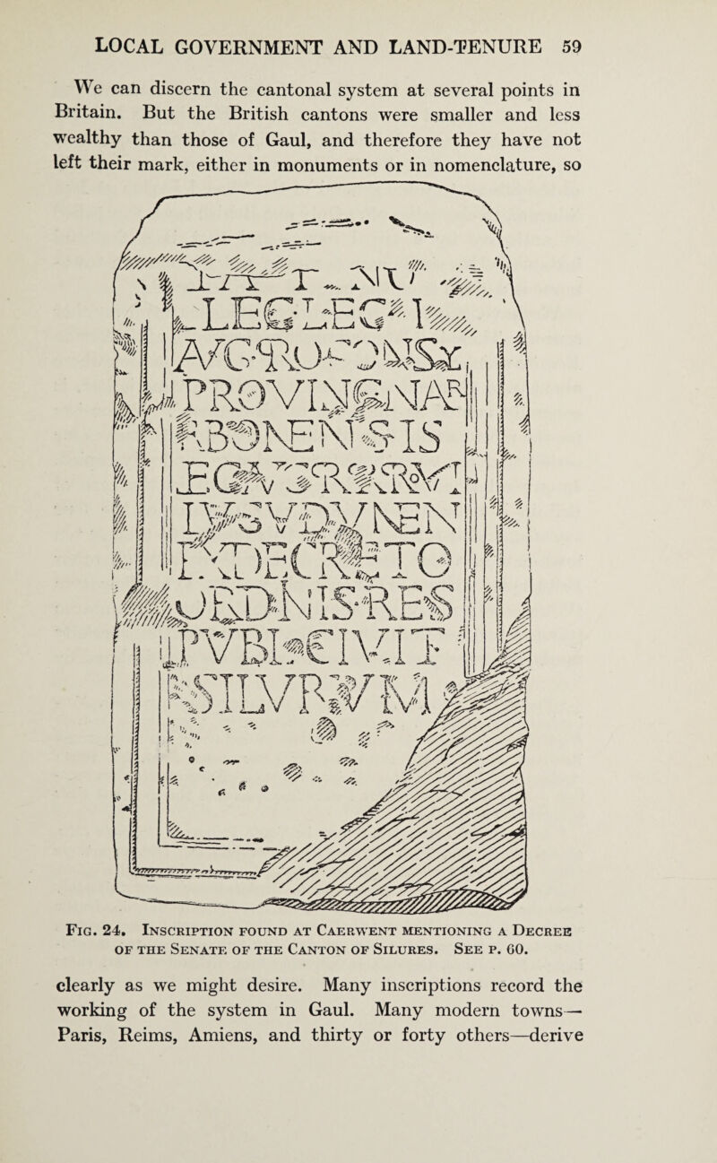 We can discern the cantonal system at several points in Britain. But the British cantons were smaller and less wealthy than those of Gaul, and therefore they have not left their mark, either in monuments or in nomenclature, so Fig. 24. Inscription found at Caerwent mentioning a Decree of the Senate of the Canton of Silures. See p. CO. clearly as we might desire. Many inscriptions record the working of the system in Gaul. Many modern towns— Paris, Reims, Amiens, and thirty or forty others—derive