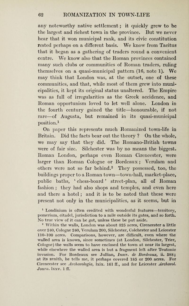 any noteworthy native settlement; it quickly grew to be the largest and richest town in the province. But we never hear that it won municipal rank, and its civic constitution rested perhaps on a different basis. We know from Tacitus that it began as a gathering of traders round a convenient centre. We know also that the Roman provinces contained many such clubs or communities of Roman traders, ruling themselves on a quasi-municipal pattern (16, note 1). We may think that London was, at the outset, one of these communities, and that, while most of them grew into muni¬ cipalities, it kept its original status unaltered. The Empire was as full of irregularities as the Greek accidence, and Roman opportunism loved to let well alone. London in the fourth century gained the title—honourable, if not rare—of Augusta, but remained in its quasi-municipal position.1 On paper this represents much Romanized town-life in Britain. Did the facts bear out the theory ? On the whole, we may say that they did. The Romano-British towns were of fair size. Silchester was by no means the biggest. Roman London, perhaps even Roman Cirencester, were larger than Roman Cologne or Bordeaux ; Verulam and others were not so far behind.2 They possessed, too, the buildings proper to a Roman town—town-hall, market-place, public baths, 4 chess-board ’ street-plan, all of Roman fashion ; they had also shops and temples, and even here and there a hotel ; and it is to be noted that these were present not only in the municipalities, as it seems, but in 1 Londinium is often credited with wonderful features—territory, pomerium, citadel, jurisdiction to a mile outside its gates, and so forth. No true view of it can be got, unless these be put aside. 2 Within the walls, London was about 325 acres, Cirencester a little over 240, Cologne 240, Verulam 200, Silchester, Colchester and Leicester 110-100 acres. Comparisons, however, are difficult, even where the walled area is known, since sometimes (at London, Silchester, Trier, Cologne) the walls seem to have enclosed the town at near its largest, while elsewhere the walled area is but a fragment left after Teutonic invasion. For Bordeaux see Jullian, Inscr. de Bordeaux, ii. 588; at its zenith, he tells me, it perhaps covered 185 or 200 acres. For Cirencester see Archaeologia, Ixix. 101 ff., and for Leicester Archaeol. Journ. lxxv. 1 ff.