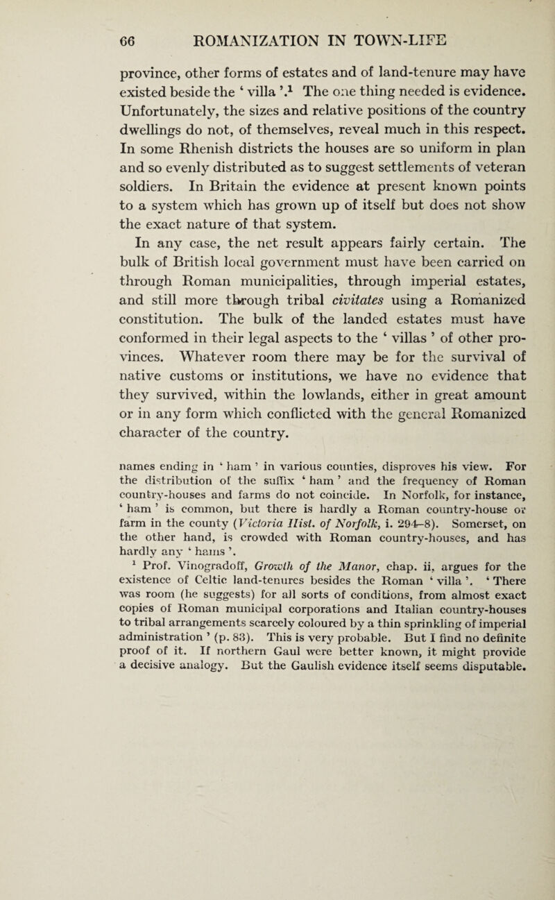province, other forms of estates and of land-tenure may have existed beside the 4 villa h1 The one thing needed is evidence. Unfortunately, the sizes and relative positions of the country dwellings do not, of themselves, reveal much in this respect. In some Rhenish districts the houses are so uniform in plan and so evenly distributed as to suggest settlements of veteran soldiers. In Britain the evidence at present known points to a system which has grown up of itself but does not show the exact nature of that system. In any case, the net result appears fairly certain. The bulk of British local government must have been carried on through Roman municipalities, through imperial estates, and still more through tribal civitates using a Romanized constitution. The bulk of the landed estates must have conformed in their legal aspects to the 4 villas ’ of other pro¬ vinces. Whatever room there may be for the survival of native customs or institutions, we have no evidence that they survived, within the lowlands, either in great amount or in any form wdiich conflicted with the general Romanized character of the country. names ending in 4 ham ’ in various counties, disproves his view. For the distribution of the suffix ‘ ham ’ and the frequency of Roman country-houses and farms do not coincide. In Norfolk, for instance, ‘ ham ’ is common, but there is hardly a Roman country-house or farm in the county (Victoria Ilist. of Norfolk, i. 294—8). Somerset, on the other hand, is crowded with Roman country-houses, and has hardly any 4 hams ’. 1 Prof. Vinogradoff, Growth of the Manor, chap, ii, argues for the existence of Celtic land-tenures besides the Roman 4 villa ’. 4 There was room (he suggests) for all sorts of conditions, from almost exact copies of Roman municipal corporations and Italian country-houses to tribal arrangements scarcely coloured by a thin sprinkling of imperial administration ’ (p. 83). This is very probable. But I find no definite proof of it. If northern Gaul were better known, it might provide a decisive analogy. But the Gaulish evidence itself seems disputable.