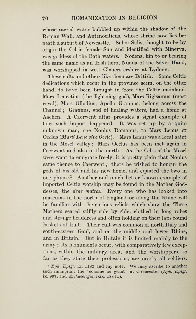 whose sacred water bubbled up within the shadow of the Roman Wall, and Antenociticus, whose shrine now lies be¬ neath a suburb of Newcastle. Sul or Sulis, thought to be by origin the Celtic female Sun and identified with Minerva, was goddess of the Bath waters. Nodens, kin to or bearing the same name as an Irish hero, Nuada of the Silver Hand, was worshipped in west Gloucestershire at Lydney. These cults and others like them are British. Some Celtic dedications which occur in the province seem, on the other hand, to have been brought in from the Celtic mainland. Mars Leucetius (the lightning god), Mars Rigisamus (most royal), Mars Olludius, Apollo Grannus, belong across the Channel ; Grannus, god of healing waters, had a home at Aachen. A Caerwent altar provides a signal example of how such import happened. It was set up by a quite unknown man, one Nonius Romanus, to Mars Lenus or Ocelus (Marti Leno sive Ocelo). Mars Lenus was a local saint in the Mosel valley ; Mars Ocelus has been met again in Caerwent and also in the north. As the Celts of the Mosel were wont to emigrate freely, it is pretty plain that Nonius came thence to Caerwent; there he wished to honour the gods of his old and his new home, and equated the two in one phrase.1 Another and much better known example of imported Celtic worship may be found in the Mother God¬ desses, the deae matres. Every one who has looked into museums in the north of England or along the Rhine will be familiar with the curious reliefs which show the Three Mothers seated stiffly side by side, clothed in long robes and strange headdress and often holding on their laps round baskets of fruit. Their cult was common in north Italy and south-eastern Gaul, and on the middle and lower Rhine, and in Britain. But in Britain it is limited mainly to the army ; its monuments occur, with comparatively few excep¬ tions, within the military area, and the worshippers, so far as they state their professions, are nearly all soldiers. 1 Eph. Epigr. ix. 1182 and my note. We may ascribe to another such immigrant the ‘ colonne an geant ’ at Cirencester {Eph. Epigr. ix. 997, and Archaeologia, lxix. 188 ff.).