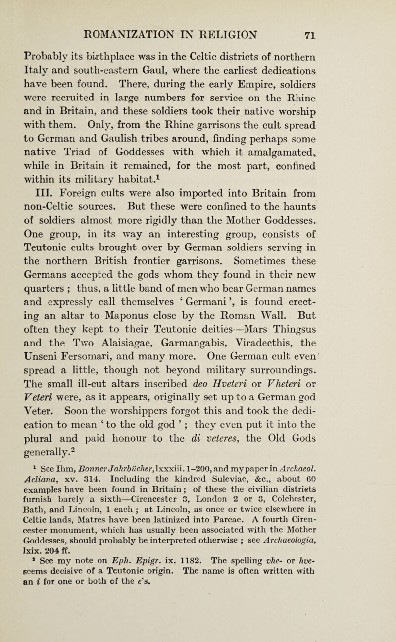 Probably its birthplace was in the Celtic districts of northern Italy and south-eastern Gaul, where the earliest dedications have been found. There, during the early Empire, soldiers were recruited in large numbers for service on the Rhine and in Britain, and these soldiers took their native worship with them. Only, from the Rhine garrisons the cult spread to German and Gaulish tribes around, finding perhaps some native Triad of Goddesses with which it amalgamated, while in Britain it remained, for the most part, confined within its military habitat.1 III. Foreign cults were also imported into Britain from non-Celtic sources. But these were confined to the haunts of soldiers almost more rigidly than the Mother Goddesses. One group, in its way an interesting group, consists of Teutonic cults brought over by German soldiers serving in the northern British frontier garrisons. Sometimes these Germans accepted the gods whom they found in their new quarters ; thus, a little band of men who bear German names and expressly call themselves 4 Germani is found erect¬ ing an altar to Maponus close by the Roman Wall. But often they kept to their Teutonic deities—Mars Thingsus and the Two Alaisiagae, Garmangabis, Viradecthis, the Unseni Fersomari, and many more. One German cult even spread a little, though not beyond military surroundings. The small ill-cut altars inscribed deo Hveteri or Vheteri or Veteri were, as it appears, originally set up to a German god Veter. Soon the worshippers forgot this and took the dedi¬ cation to mean ‘ to the old god ’ ; they even put it into the plural and paid honour to the di veteres, the Old Gods generally.2 1 See Him, Bonner Jahrbucher.lxxxin. 1-200, and my paper in A rchaeol. Aeliana, xv. 314. Including the kindred Suleviae, &c., about 60 examples have been found in Britain; of these the civilian districts furnish barely a sixth—Cirencester 3, London 2 or 3, Colchester, Bath, and Lincoln, 1 each ; at Lincoln, as once or twice elsewhere in Celtic lands, Matres have been latinized into Parcae. A fourth Ciren¬ cester monument, which has usually been associated with the Mother Goddesses, should probably be interpreted otherwise ; see Archaeologia, lxix. 204 ff. * See my note on Epli. Epigr. ix. 1182. The spelling vhe- or hve- scems decisive of a Teutonic origin. The name is often written with an i for one or both of the e’s.