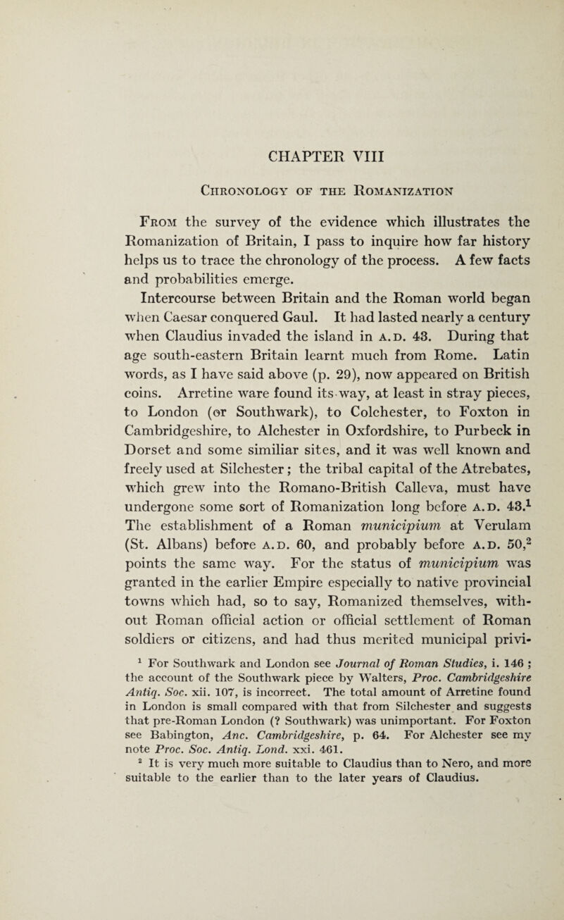 Chronology of the Romanization From the survey of the evidence which illustrates the Romanization of Britain, I pass to inquire how far history helps us to trace the chronology of the process. A few facts and probabilities emerge. Intercourse between Britain and the Roman world began when Caesar conquered Gaul. It had lasted nearly a century when Claudius invaded the island in a.d. 43. During that age south-eastern Britain learnt much from Rome. Latin words, as I have said above (p. 29), now appeared on British coins. Arretine ware found its way, at least in stray pieces, to London (or Southwark), to Colchester, to Foxton in Cambridgeshire, to Alchester in Oxfordshire, to Purbeck in Dorset and some similiar sites, and it was well known and freely used at Silchester ; the tribal capital of the Atrebates, which grew into the Romano-British Calleva, must have undergone some sort of Romanization long before a.d. 43.1 The establishment of a Roman municipiwn at Verulam (St. Albans) before a.d. 60, and probably before a.d. 50,2 points the same way. For the status of municipiwn was granted in the earlier Empire especially to native provincial towns which had, so to say, Romanized themselves, with¬ out Roman official action or official settlement of Roman soldiers or citizens, and had thus merited municipal privi- 1 For Southwark and London see Journal of Roman Studies, i. 146 ; the account of the Southwark piece by Walters, Proc. Cambridgeshire Antiq. Soc. xii. 107, is incorrect. The total amount of Arretine found in London is small compared with that from Silchester and suggests that pre-Roman London (? Southwark) was unimportant. For Foxton see Babington, Anc. Cambridgeshire, p. 64. For Alchester see my note Proc. Soc. Antiq. Lond. xxi. 461. 2 It is very much more suitable to Claudius than to Nero, and more suitable to the earlier than to the later years of Claudius.