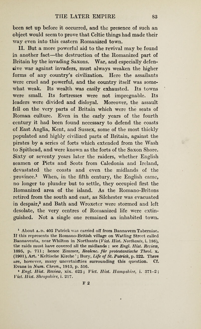 been set up before it occurred, and the presence of such an object would seem to prove that Celtic things had made their way even into this eastern Romanized town. II. But a more powerful aid to the revival may be found in another fact—the destruction of the Romanized part of Britain by the invading Saxons. War, and especially defen¬ sive war against invaders, must always weaken the higher forms of any country’s civilization. Here the assailants were cruel and powerful, and the country itself was some¬ what weak. Its wealth was easily exhausted. Its towns were small. Its fortresses were not impregnable. Its leaders were divided and disloyal. Moreover, the assault fell on the very parts of Britain which were the seats of Roman culture. Even in the early years of the fourth century it had been found necessary to defend the coasts of East Anglia, Kent, and Sussex, some of the most thickly populated and highly civilized parts of Britain, against the pirates by a series of forts which extended from the Wash to Spithead, and were known as the forts of the Saxon Shore. Sixty or seventy years later the raiders, whether English seamen or Piets and Scots from Caledonia and Ireland, devastated the coasts and even the midlands of the province.1 When, in the fifth century, the English came, no longer to plunder but to settle, they occupied first the Romanized area of the island. As the Romano-Britons retired from the south and east, as Silchester was evacuated in despair,2 and Bath and Wroxetcr were stormed and left desolate, the very centres of Romanized life were extin¬ guished. Not a single one remained an inhabited town. 1 About a. d. 405 Patrick was carried off from Bannavem Taberniae. If this represents the Romano-British village on Watling Street called Bannaventa, near Whilton in Northants (Viet. Hist. Northants, i. 186), the raids must have covered all the midlands : see Engl. Hist. Review, 1895, p. 711; hence Zimmer, Realenc. fur protestantische Theol. x. (1901), Art. ‘ Keltische Kirche ’; Bury, Life of St. Patrick, p. 322. There are, however, many uncertainties surrounding this question. Cf. Evans in Num. Chron., 1915, p. 516. * Engl. Hist. Review, xix. 625; Viet. Hist. Hampshire, i. 371-2 ; Viet. Hist. Shropshire, i. 217.