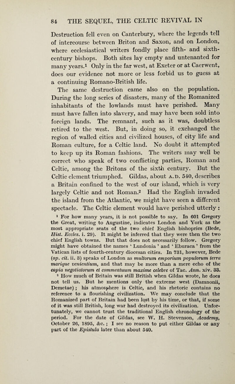 Destruction fell even on Canterbury, where the legends tell of intercourse between Briton and Saxon, and on London, where ecclesiastical writers fondly place fifth- and sixth- century bishops. Both sites lay empty and untenanted for many years.1 Only in the far west, at Exeter or at Caerwent, does our evidence not more or less forbid us to guess at a continuing Romano-British life. The same destruction came also on the population. During the long series of disasters, many of the Romanized inhabitants of the lowlands must have perished. Many must have fallen into slavery, and may have been sold into foreign lands. The remnant, such as it was, doubtless retired to the west. But, in doing so, it exchanged the region of walled cities and civilized houses, of city life and Roman culture, for a Celtic land. No doubt it attempted to keep up its Roman fashions. The writers may well be correct who speak of two conflicting parties, Roman and Celtic, among the Britons of the sixth century. But the Celtic element triumphed. Gildas, about a. d. 540, describes a Britain confined to the west of our island, which is very largely Celtic and not Roman.2 Had the English invaded the island from the Atlantic, we might have seen a different spectacle. The Celtic element would have perished utterly: 1 For how many years, it is not possible to say. In 601 Gregory the Great, writing to Augustine, indicates London and York as the most appropriate seats of the two chief English bishoprics (Bede, Hist. Eccles. i. 29). It might be inferred that they were then the two chief English towns. But that does not necessarily follow. Gregory might have obtained the names 4 Lundonia ’ and 4 Eburaca ’ from the Vatican lists of fourth-century diocesan cities. In 731, however, Bede (op. cit. ii. 3) speaks of London as multorum emporium populorum terra marique venientium, and that may be more than a mere echo of the copia negotiatorum et commeatuum maxime celebre of Tac. Ann. xiv. 33. 2 How much of Britain was still British when Gildas wrote, he does not tell us. But he mentions only the extreme west (Damnonii, Demetae); his atmosphere is Celtic, and his rhetoric contains no reference to a flourishing civilization. We may conclude that the Romanized part of Britain had been lost by his time, or that, if some of it was still British, long war had destroyed its civilization. Unfor¬ tunately, we cannot trust the traditional English chronology of the period. For the date of Gildas, see W. H. Stevenson, Academy, October 26, 1895, &c. ; I see no reason to put either Gildas or any part of the Epistula later than about 540.