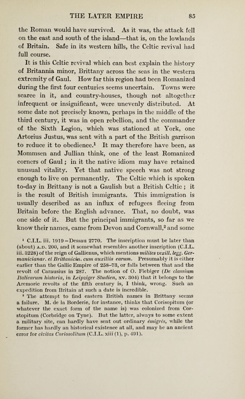 the Roman would have survived. As it was, the attack fell on the east and south of the island—that is, on the lowlands of Britain. Safe in its western hills, the Celtic revival had full course. It is this Celtic revival which can best explain the history of Britannia minor, Brittany across the seas in the western extremity of Gaul. How far this region had been Romanized during the first four centuries seems uncertain. Towns were scarce in it, and country-houses, though not altogether infrequent or insignificant, were unevenly distributed. At some date not precisely known, perhaps in the middle of the third century, it was in open rebellion, and the commander of the Sixth Legion, which was stationed at York, one Artorius Justus, was sent with a part of the British garrison to reduce it to obedience.1 It may therefore have been, as Mommsen and Jullian think, one of the least Romanized corners of Gaul; in it the native idiom may have retained unusual vitality. Yet that native speech was not strong enough to live on permanently. The Celtic which is spoken to-day in Brittany is not a Gaulish but a British Celtic ; it is the result of British immigrants. This immigration is usually described as an influx of refugees fleeing from Britain before the English advance. That, no doubt, was one side of it. But the principal immigrants, so far as we know their names, came from Devon and Cornwall,2 and some 1 C.I.L. iii. 1919=Dessau 2770. The inscription must be later than (about) a.d. 200, and it somewhat resembles another inscription (C.I.L. iii. 3228) of the reign of Gallienus, which mentions milites vexill. legg. Ger- manicianar. el Brittanicm. cum auxiliis earum. Presumably it is either earlier than the Gallic Empire of 258-73, or falls between that and the revolt of Carausius in 287. The notion of O. Fiebiger (De classium Italicarum historia, in Leipziger Studien, xv. 304) that it belongs to the Aremoric revolts of the fifth century is, I think, wrong. Such an expedition from Britain at such a date is incredible. 2 The attempt to find eastern British names in Brittany seems a failure. M. de la Borderie, for instance, thinks that Corisopitum (or whatever the exact form of the name is) was colonized from Cor- stopitum (Corbridge on Tyne). But the latter, always to some extent a military site, can hardly have sent out ordinary emigres, while the former has hardly an historical existence at all, and may be an ancient error for civilas CoriosolUum (C.I.L. xiii (1), p. 491).