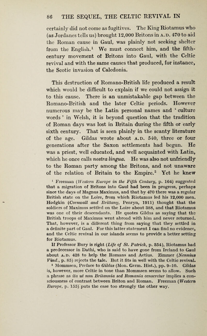 certainly did not come as fugitives. The King Riotamus who (as Jordanes tells us) brought 12,000 Britons in a.d. 470 to aid the Roman cause in Gaul, was plainly not seeking shelter from the English.1 We must connect him, and the fifth- century movement of Britons into Gaul, with the Celtic revival and with the same causes that produced, for instance, the Scotic invasion of Caledonia. This destruction of Romano-British life produced a result which would be difficult to explain if we could not assign it to this cause. There is an unmistakable gap between the Romano-British and the later Celtic periods. However numerous may be the Latin personal names and ‘ culture words ’ in Welsh, it is beyond question that the tradition of Roman days was lost in Britain during the fifth or early sixth century. That is seen plainly in the scanty literature of the age. Gildas wrote about a.d. 540, three or four generations after the Saxon settlements had begun. He was a priest, well educated, and well acquainted with Latin, which he once calls nostra lingua. He was also not unfriendly to the Roman party among the Britons, and not unaware of the relation of Britain to the Empire.2 Yet he knew 1 Freeman (Western Europe in the Fifth Century, p. 164) suggested that a migration of Britons into Gaul had been in progress, perhaps since the days of Magnus Maximus, and that by 470 there was a regular British state on the Loire, from which Riotamus led his 12,000 men. Hodgkin (Cornwall and Brittany, Penryn, 1911) thought that the soldiers of Maximus settled on the Loire about 388, and that Riotamus was one of their descendants. He quotes Gildas as saying that the British troops of Maximus went abroad with him and never returned. That, however, is a different thing from saying that they settled in a definite part of Gaul. For this latter statement I can find no evidence, and the Celtic revival in our islands seems to provide a better setting for Riotamus. If Professor Bury is right (Life of St. Patrick, p. 354), Riotamus had a predecessor in Dathi, who is said to have gone from Ireland to Gaul about a.d. 428 to help the Romans and Aetius. Zimmer (Nennius Vind., p. 85) rejects the tale. But it fits in well with the Celtic revival. 2 Mommsen, Preface to Gildas (Mon. Germ. Hist.), pp. 9-10. Gildas is, however, more Celtic in tone than Mommsen seems to allow. Such a phrase as ita ut non Britannia sed Romania censeretur implies a con¬ sciousness of contrast between Briton and Roman. Freeman (Western Europe, p. 155) puts the case too strongly the other way.