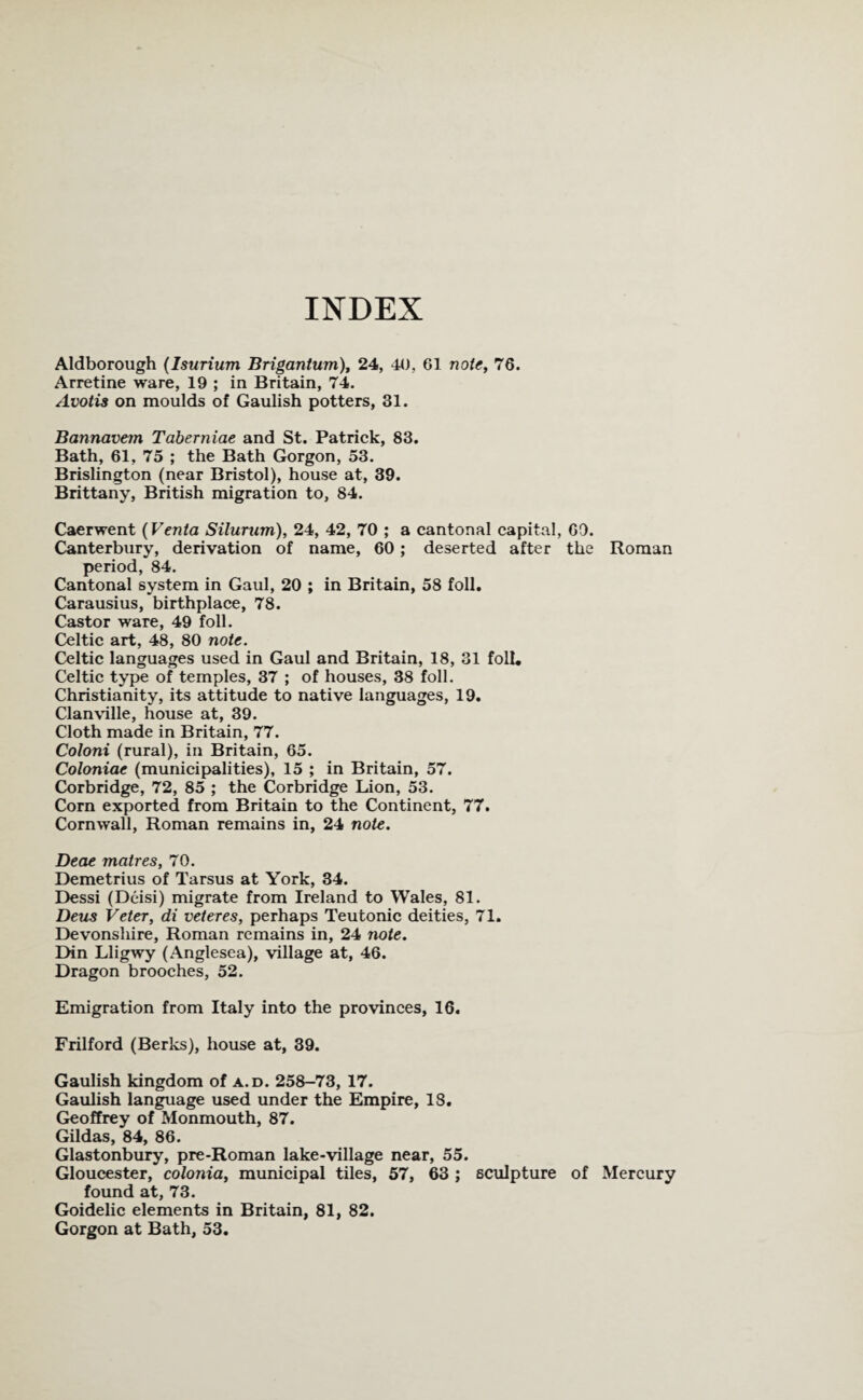 INDEX Aldborough (Isurium Brigantum), 24, 40, 61 note, 76. Arretine ware, 19 ; in Britain, 74. Avotis on moulds of Gaulish potters, 31. Bannavem Taberniae and St. Patrick, 83. Bath, 61, 75 ; the Bath Gorgon, 53. Brislington (near Bristol), house at, 39. Brittany, British migration to, 84. Caerwent (Venta Silurum), 24, 42, 70 ; a cantonal capital, GO. Canterbury, derivation of name, 60 ; deserted after the Roman period, 84. Cantonal system in Gaul, 20 ; in Britain, 58 foil. Carausius, birthplace, 78. Castor ware, 49 foil. Celtic art, 48, 80 note. Celtic languages used in Gaul and Britain, 18, 31 foil. Celtic type of temples, 37 ; of houses, 38 foil. Christianity, its attitude to native languages, 19. Clanville, house at, 39. Cloth made in Britain, 77. Coloni (rural), in Britain, 65. Coloniae (municipalities), 15 ; in Britain, 57. Corbridge, 72, 85 ; the Corbridge Lion, 53. Corn exported from Britain to the Continent, 77. Cornwall, Roman remains in, 24 note. Deae matres, 70. Demetrius of Tarsus at York, 34. Dessi (Deisi) migrate from Ireland to Wales, 81. Deus Veter, di veteres, perhaps Teutonic deities, 71. Devonshire, Roman remains in, 24 note. Din Lligwy (Anglesea), village at, 46. Dragon brooches, 52. Emigration from Italy into the provinces, 16. Frilford (Berks), house at, 39. Gaulish kingdom of a.d. 258-73, 17. Gaulish language used under the Empire, 18. Geoffrey of Monmouth, 87. Gildas, 84, 86. Glastonbury, pre-Roman lake-village near, 55. Gloucester, colonia, municipal tiles, 57, 63 ; sculpture of Mercury found at, 73. Goidelic elements in Britain, 81, 82. Gorgon at Bath, 53.