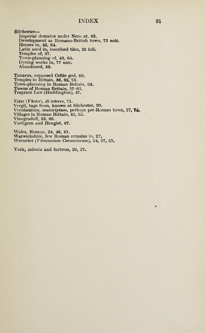 Silchester— Imperial domains under Nero at, 65. Development as Romano-British town, 75 note. Houses in, 42, 64. Latin used in, inscribed tiles, 29 foil. Temples of, 37. Town-planning of, 43, 64. Dyeing works in, 77 note. Abandoned, 83. Tanarus, supposed Celtic god, 69, Temples in Britain, 36, 62, 73. Town-planning in Roman Britain, 64. Towns of Roman Britain, 57-65. Traprain Law (Haddington), 47. Veter (Vheter), di veteres, 71. Vergil, tags from, known at Silchester, 30. Verulamium, municipium, perhaps pre-Roman town, 57, 74f» Villages in Roman Britain, 45, 55. Vinogradoff, 35, 66. Vortigern and Hengist, 87. Wales, Roman, 24, 46, 81. Warwickshire, few Roman remains in, 27. Wroxeter (Viroconium Cornoviorum), 24, 37, Cl. York, colonia and fortress, 26, 57.