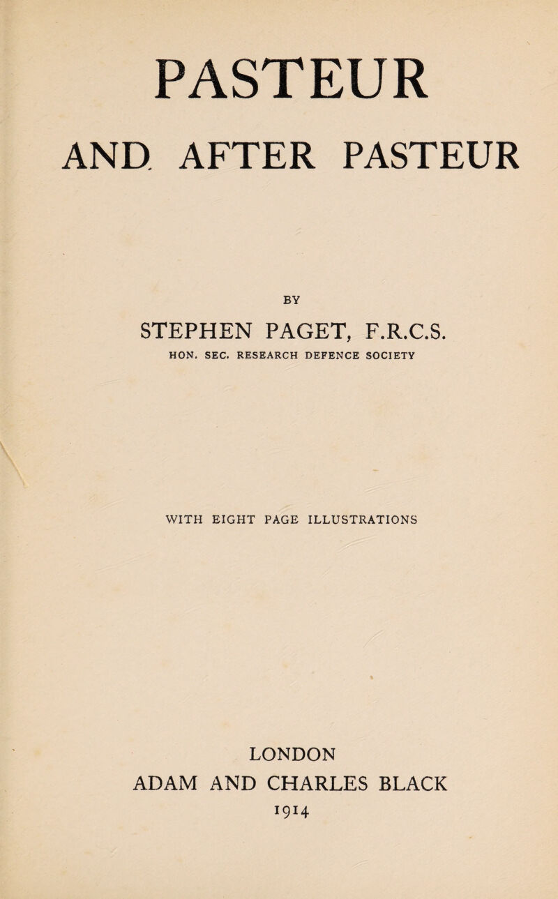 PASTEUR AND AFTER PASTEUR BY STEPHEN PAGET, F.R.C.S. HON, SEC. RESEARCH DEFENCE SOCIETY WITH EIGHT PAGE ILLUSTRATIONS LONDON ADAM AND CHARLES BLACK 1914