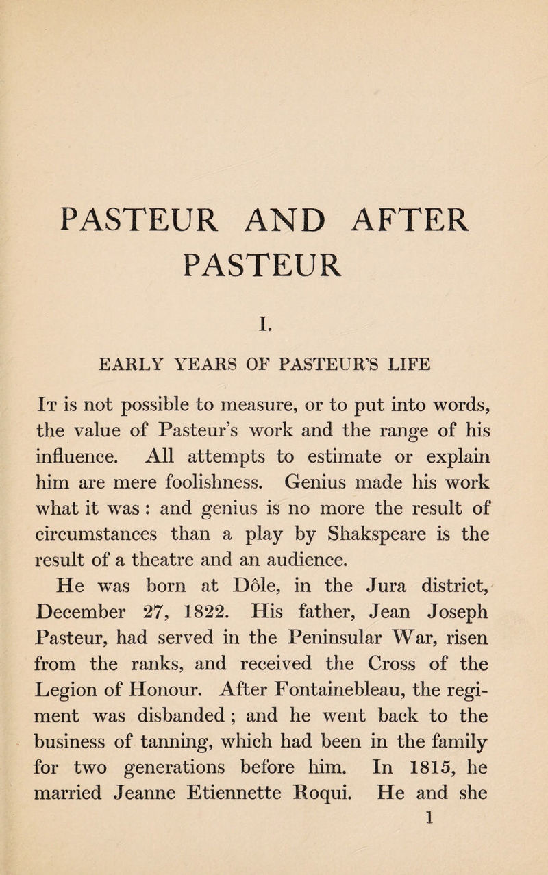 PASTEUR AND AFTER PASTEUR i. EARLY YEARS OF PASTEUR'S LIFE It is not possible to measure, or to put into words, the value of Pasteur’s work and the range of his influence. All attempts to estimate or explain him are mere foolishness. Genius made his work what it was : and genius is no more the result of circumstances than a play by Shakspeare is the result of a theatre and an audience. He was bom at Dole, in the Jura district, December 27, 1822. His father, Jean Joseph Pasteur, had served in the Peninsular War, risen from the ranks, and received the Cross of the Legion of Honour. After Fontainebleau, the regi¬ ment was disbanded ; and he went back to the business of tanning, which had been in the family for two generations before him. In 1815, he married Jeanne Etiennette Roqui. He and she