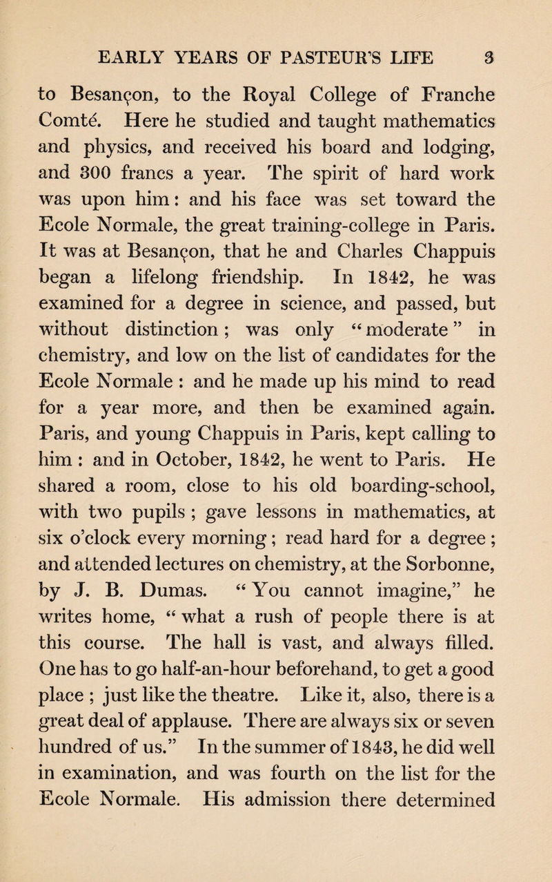 to Besainjon, to the Royal College of Franche Comte. Here he studied and taught mathematics and physics, and received his board and lodging, and 300 francs a year. The spirit of hard work was upon him: and his face was set toward the Ecole Normale, the great training-college in Paris. It was at Besancjon, that he and Charles Chappuis began a lifelong friendship. In 1842, he was examined for a degree in science, and passed, but without distinction; was only 44 moderate ” in chemistry, and low on the list of candidates for the Ecole Normale : and he made up his mind to read for a year more, and then be examined again. Paris, and young Chappuis in Paris, kept calling to him : and in October, 1842, he went to Paris. He shared a room, close to his old boarding-school, with two pupils ; gave lessons in mathematics, at six o’clock every morning; read hard for a degree ; and attended lectures on chemistry, at the Sorbonne, by J. B. Dumas. 44 You cannot imagine,” he writes home, 44 what a rush of people there is at this course. The hall is vast, and always filled. One has to go half-an-hour beforehand, to get a good place ; just like the theatre. Like it, also, there is a great deal of applause. There are always six or seven hundred of us.” In the summer of 1843, he did well in examination, and was fourth on the list for the Ecole Normale. His admission there determined